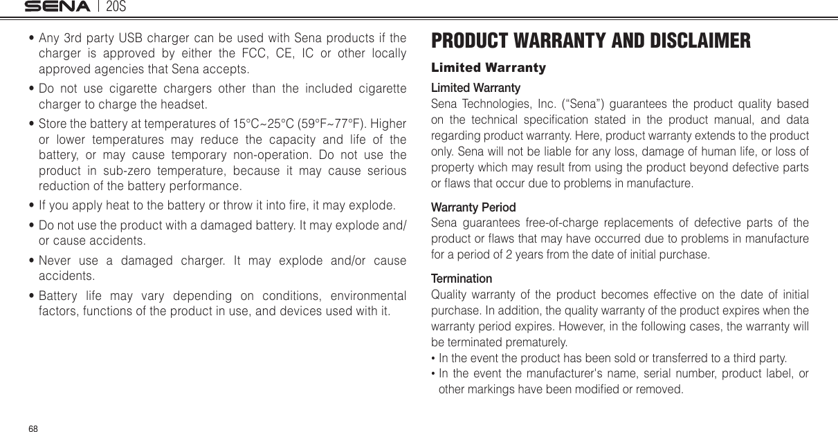 20S68•Any 3rd party USB charger can be used with Sena products if thecharger is approved by either the FCC, CE, IC or other locallyapproved agencies that Sena accepts.•Do not use cigarette chargers other than the included cigarettecharger to charge the headset.•Store the battery at temperatures of 15°C~25°C (59°F~77°F). Higheror lower temperatures may reduce the capacity and life of thebattery, or may cause temporary non-operation. Do not use theproduct in sub-zero temperature, because it may cause seriousreduction of the battery performance.•If you apply heat to the battery or throw it into re, it may explode.•Do not use the product with a damaged battery. It may explode and/or cause accidents.•Never use a damaged charger. It may explode and/or causeaccidents.•Battery life may vary depending on conditions, environmentalfactors, functions of the product in use, and devices used with it.PRODUCT WARRANTY AND DISCLAIMERLimited WarrantyLimited WarrantySena Technologies, Inc. (“Sena”) guarantees the product quality based on  the  technical  specication  stated  in  the  product  manual,  and  data regarding product warranty. Here, product warranty extends to the product only. Sena will not be liable for any loss, damage of human life, or loss of property which may result from using the product beyond defective parts or aws that occur due to problems in manufacture.Warranty PeriodSena guarantees free-of-charge replacements of defective parts of the product or aws that may have occurred due to problems in manufacture for a period of 2 years from the date of initial purchase. TerminationQuality warranty of the product becomes effective on the date of initial purchase. In addition, the quality warranty of the product expires when the warranty period expires. However, in the following cases, the warranty will be terminated prematurely.• In the event the product has been sold or transferred to a third party.• In the event the manufacturer&apos;s name, serial number, product label, orother markings have been modied or removed.