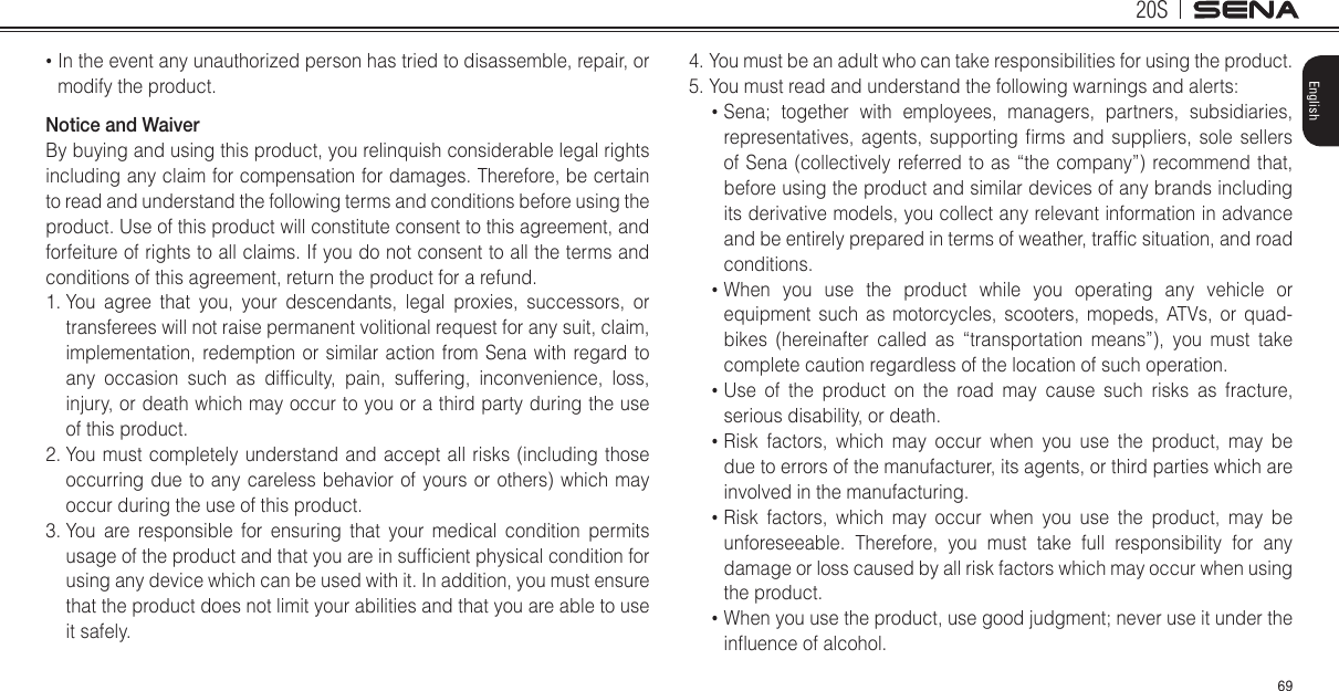 20S69English•  In the event any unauthorized person has tried to disassemble, repair, or modify the product. Notice and WaiverBy buying and using this product, you relinquish considerable legal rights including any claim for compensation for damages. Therefore, be certain to read and understand the following terms and conditions before using the product. Use of this product will constitute consent to this agreement, and forfeiture of rights to all claims. If you do not consent to all the terms and conditions of this agreement, return the product for a refund.1.  You agree that you, your descendants, legal proxies, successors, or transferees will not raise permanent volitional request for any suit, claim, implementation, redemption or similar action from Sena with regard to any  occasion  such  as  difculty,  pain,  suffering,  inconvenience,  loss, injury, or death which may occur to you or a third party during the use of this product.2.  You must completely understand and accept all risks (including those occurring due to any careless behavior of yours or others) which may occur during the use of this product.3.  You are responsible for ensuring that your medical condition permits usage of the product and that you are in sufcient physical condition for using any device which can be used with it. In addition, you must ensure that the product does not limit your abilities and that you are able to use it safely.4.  You must be an adult who can take responsibilities for using the product.5. You must read and understand the following warnings and alerts:•  Sena; together with employees, managers, partners, subsidiaries, representatives,  agents,  supporting  rms and  suppliers,  sole  sellers of Sena (collectively referred to as “the company”) recommend that, before using the product and similar devices of any brands including its derivative models, you collect any relevant information in advance and be entirely prepared in terms of weather, trafc situation, and road conditions.•  When you use the product while you operating any vehicle or equipment such as motorcycles, scooters, mopeds, ATVs, or quad-bikes (hereinafter called as “transportation means”), you must take complete caution regardless of the location of such operation.•  Use of the product on the road may cause such risks as fracture, serious disability, or death.•  Risk factors, which may occur when you use the product, may be due to errors of the manufacturer, its agents, or third parties which are involved in the manufacturing.•  Risk factors, which may occur when you use the product, may be unforeseeable. Therefore, you must take full responsibility for any damage or loss caused by all risk factors which may occur when using the product.•  When you use the product, use good judgment; never use it under the inuence of alcohol.