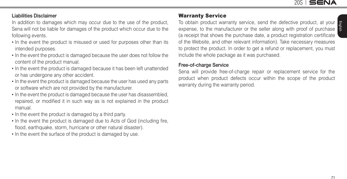 20S71EnglishLiabilities DisclaimerIn addition to damages which may occur due to the use of the product, Sena will not be liable for damages of the product which occur due to the following events.•  In the event the product is misused or used for purposes other than its intended purposes.•  In the event the product is damaged because the user does not follow the content of the product manual.•  In the event the product is damaged because it has been left unattended or has undergone any other accident.•  In the event the product is damaged because the user has used any parts or software which are not provided by the manufacturer.•  In the event the product is damaged because the user has disassembled, repaired,  or  modied  it  in  such  way  as  is  not  explained  in  the  product manual.•  In the event the product is damaged by a third party.•  In the event the product is damaged due to Acts of God (including re, ood, earthquake, storm, hurricane or other natural disaster).•  In the event the surface of the product is damaged by use.Warranty ServiceTo obtain product warranty service, send the defective product, at your expense, to the manufacturer or the seller along with proof of purchase (a receipt that shows the purchase date, a product registration certicate of the Website, and other relevant information). Take necessary measures to protect the product. In order to get a refund or replacement, you must include the whole package as it was purchased.Free-of-charge ServiceSena will provide free-of-charge repair or replacement service for the product when product defects occur within the scope of the product warranty during the warranty period.