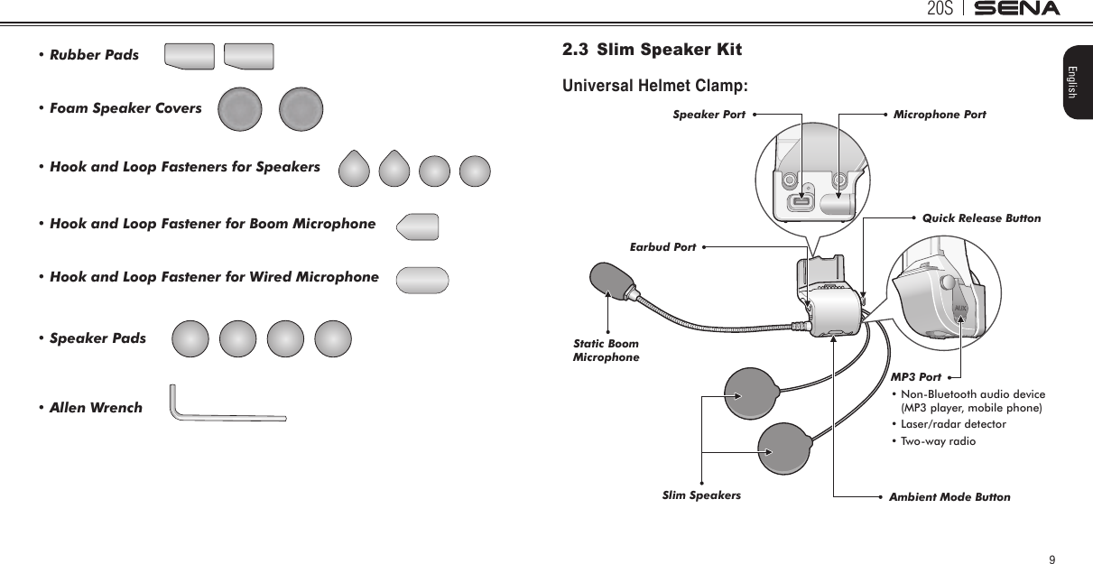 20S9English• Foam Speaker Covers• Rubber Pads• Speaker Pads• Hook and Loop Fasteners for Speakers• Allen Wrench• Hook and Loop Fastener for Boom Microphone• Hook and Loop Fastener for Wired Microphone2.3  Slim Speaker KitUniversal Helmet Clamp:Quick Release ButtonAmbient Mode ButtonStatic Boom MicrophoneSlim SpeakersEarbud PortSpeaker Port Microphone PortMP3 Port•  Non-Bluetooth audio device(MP3 player, mobile phone) • Laser/radar detector • Two-way radio