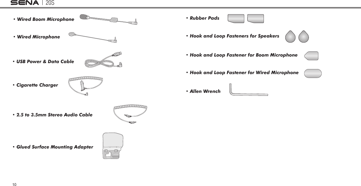 20S10• Wired Boom Microphone• Wired Microphone• USB Power &amp; Data Cable• Glued Surface Mounting Adapter• Cigarette Charger• 2.5 to 3.5mm Stereo Audio Cable• Rubber Pads• Hook and Loop Fasteners for Speakers• Allen Wrench• Hook and Loop Fastener for Boom Microphone• Hook and Loop Fastener for Wired Microphone