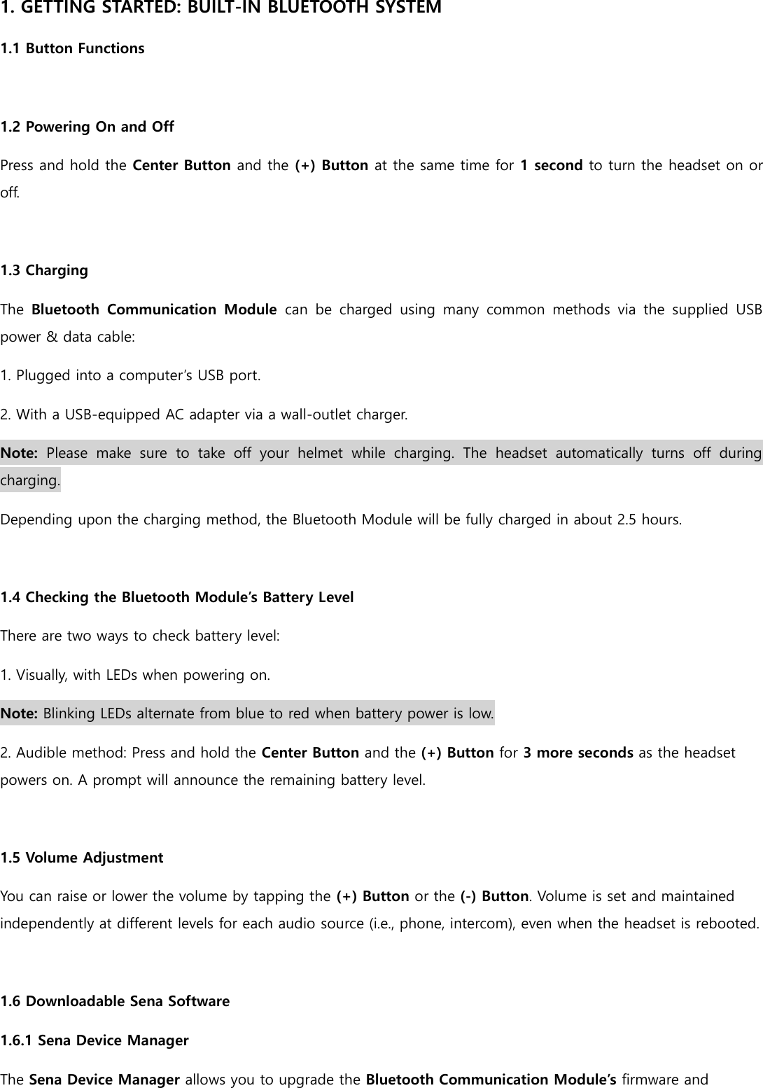 1. GETTING STARTED: BUILT-IN BLUETOOTH SYSTEM 1.1 Button Functions  1.2 Powering On and Off Press and hold the Center Button and the (+) Button at the same time for 1 second to turn the headset on or off.  1.3 Charging The  Bluetooth  Communication  Module  can  be  charged  using  many  common  methods  via  the  supplied  USB power &amp; data cable: 1. Plugged into a computer’s USB port. 2. With a USB-equipped AC adapter via a wall-outlet charger. Note:  Please  make  sure  to  take  off  your  helmet  while  charging.  The  headset  automatically  turns  off  during charging. Depending upon the charging method, the Bluetooth Module will be fully charged in about 2.5 hours.  1.4 Checking the Bluetooth Module’s Battery Level There are two ways to check battery level: 1. Visually, with LEDs when powering on. Note: Blinking LEDs alternate from blue to red when battery power is low. 2. Audible method: Press and hold the Center Button and the (+) Button for 3 more seconds as the headset powers on. A prompt will announce the remaining battery level.  1.5 Volume Adjustment You can raise or lower the volume by tapping the (+) Button or the (-) Button. Volume is set and maintained independently at different levels for each audio source (i.e., phone, intercom), even when the headset is rebooted.  1.6 Downloadable Sena Software 1.6.1 Sena Device Manager The Sena Device Manager allows you to upgrade the Bluetooth Communication Module’s firmware and 