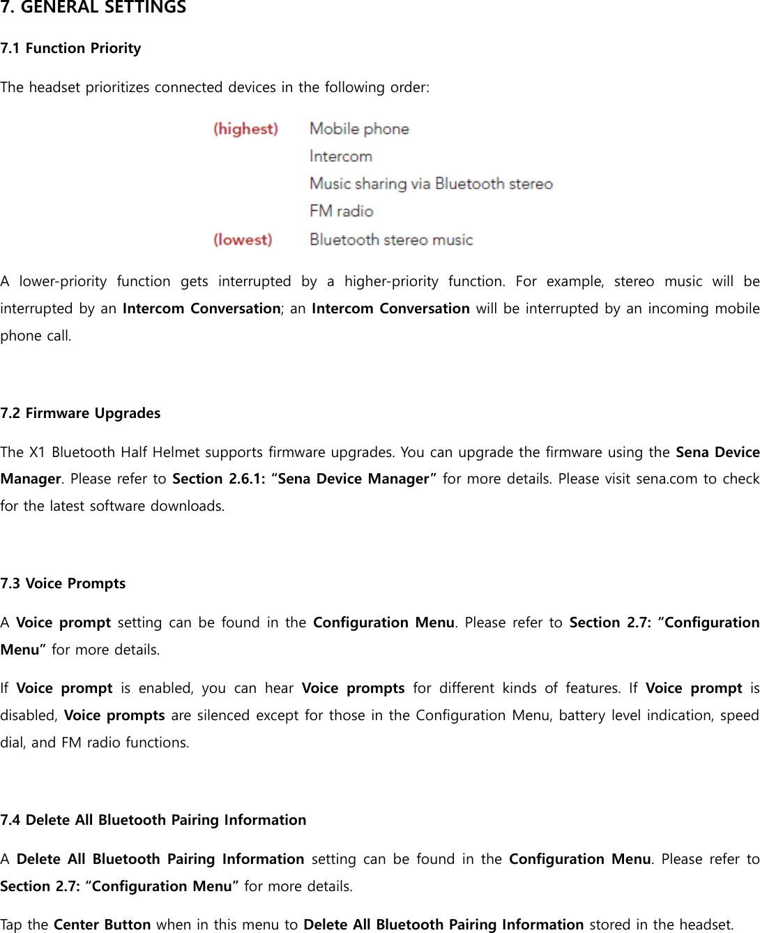 7. GENERAL SETTINGS 7.1 Function Priority The headset prioritizes connected devices in the following order:  A  lower-priority  function  gets  interrupted  by  a  higher-priority  function.  For  example,  stereo  music  will  be interrupted by an Intercom Conversation; an Intercom Conversation will be interrupted by an incoming mobile phone call.  7.2 Firmware Upgrades The X1 Bluetooth Half Helmet supports firmware upgrades. You can upgrade the firmware using the Sena Device Manager. Please refer to Section 2.6.1: “Sena Device Manager” for more details. Please visit sena.com to check for the latest software downloads.  7.3 Voice Prompts A Voice prompt setting can be found in the Configuration Menu. Please refer to Section 2.7: “Configuration Menu” for more details. If  Voice  prompt  is  enabled,  you  can  hear  Voice  prompts  for  different  kinds  of  features.  If  Voice  prompt  is disabled, Voice prompts are silenced except for those in the Configuration Menu, battery level indication, speed dial, and FM radio functions.  7.4 Delete All Bluetooth Pairing Information A Delete All Bluetooth Pairing Information  setting can be  found in the Configuration Menu. Please refer to Section 2.7: “Configuration Menu” for more details. Tap the Center Button when in this menu to Delete All Bluetooth Pairing Information stored in the headset.     