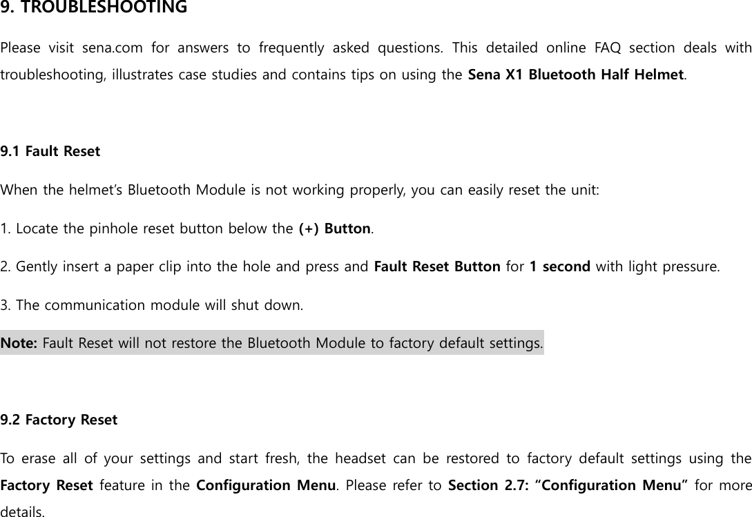 9. TROUBLESHOOTING Please  visit  sena.com  for  answers  to  frequently  asked  questions.  This  detailed  online  FAQ  section  deals  with troubleshooting, illustrates case studies and contains tips on using the Sena X1 Bluetooth Half Helmet.  9.1 Fault Reset When the helmet’s Bluetooth Module is not working properly, you can easily reset the unit: 1. Locate the pinhole reset button below the (+) Button. 2. Gently insert a paper clip into the hole and press and Fault Reset Button for 1 second with light pressure. 3. The communication module will shut down. Note: Fault Reset will not restore the Bluetooth Module to factory default settings.  9.2 Factory Reset To erase all of your settings and start fresh,  the headset  can be restored to  factory  default  settings using  the Factory Reset feature in the Configuration Menu. Please refer to Section 2.7: “Configuration Menu” for more details.     