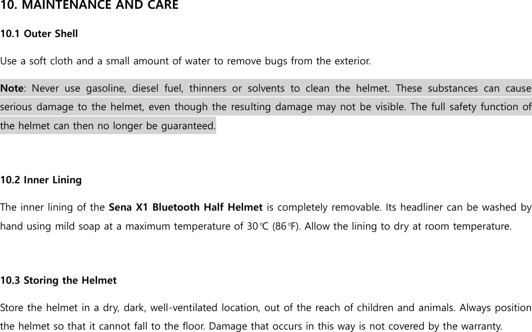 10. MAINTENANCE AND CARE 10.1 Outer Shell Use a soft cloth and a small amount of water to remove bugs from the exterior. Note:  Never  use  gasoline,  diesel  fuel,  thinners  or  solvents  to  clean  the  helmet.  These  substances  can  cause serious damage to the helmet, even though the resulting damage may not be visible. The full safety function of the helmet can then no longer be guaranteed.  10.2 Inner Lining The inner lining of the Sena X1 Bluetooth Half Helmet is completely removable. Its headliner can be washed by hand using mild soap at a maximum temperature of 30°C (86°F). Allow the lining to dry at room temperature.  10.3 Storing the Helmet Store the helmet in a dry, dark, well-ventilated location, out of the reach of children and animals. Always position the helmet so that it cannot fall to the floor. Damage that occurs in this way is not covered by the warranty.    