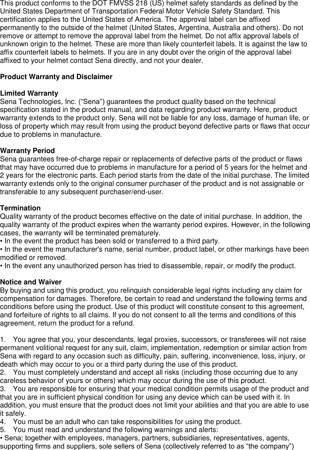 This product conforms to the DOT FMVSS 218 (US) helmet safety standards as defined by the United States Department of Transportation Federal Motor Vehicle Safety Standard. This certification applies to the United States of America. The approval label can be affixed permanently to the outside of the helmet (United States, Argentina, Australia and others). Do not remove or attempt to remove the approval label from the helmet. Do not affix approval labels of unknown origin to the helmet. These are more than likely counterfeit labels. It is against the law to affix counterfeit labels to helmets. If you are in any doubt over the origin of the approval label affixed to your helmet contact Sena directly, and not your dealer.  Product Warranty and Disclaimer  Limited Warranty Sena Technologies, Inc. (“Sena”) guarantees the product quality based on the technical specification stated in the product manual, and data regarding product warranty. Here, product warranty extends to the product only. Sena will not be liable for any loss, damage of human life, or loss of property which may result from using the product beyond defective parts or flaws that occur due to problems in manufacture.  Warranty Period Sena guarantees free-of-charge repair or replacements of defective parts of the product or flaws that may have occurred due to problems in manufacture for a period of 5 years for the helmet and 2 years for the electronic parts. Each period starts from the date of the initial purchase. The limited warranty extends only to the original consumer purchaser of the product and is not assignable or transferable to any subsequent purchaser/end-user.  Termination Quality warranty of the product becomes effective on the date of initial purchase. In addition, the quality warranty of the product expires when the warranty period expires. However, in the following cases, the warranty will be terminated prematurely. • In the event the product has been sold or transferred to a third party. • In the event the manufacturer&apos;s name, serial number, product label, or other markings have been modified or removed. • In the event any unauthorized person has tried to disassemble, repair, or modify the product.  Notice and Waiver By buying and using this product, you relinquish considerable legal rights including any claim for compensation for damages. Therefore, be certain to read and understand the following terms and conditions before using the product. Use of this product will constitute consent to this agreement, and forfeiture of rights to all claims. If you do not consent to all the terms and conditions of this agreement, return the product for a refund.  1.    You agree that you, your descendants, legal proxies, successors, or transferees will not raise permanent volitional request for any suit, claim, implementation, redemption or similar action from Sena with regard to any occasion such as difficulty, pain, suffering, inconvenience, loss, injury, or death which may occur to you or a third party during the use of this product. 2.    You must completely understand and accept all risks (including those occurring due to any careless behavior of yours or others) which may occur during the use of this product. 3.    You are responsible for ensuring that your medical condition permits usage of the product and that you are in sufficient physical condition for using any device which can be used with it. In addition, you must ensure that the product does not limit your abilities and that you are able to use it safely. 4.    You must be an adult who can take responsibilities for using the product.   5.    You must read and understand the following warnings and alerts: • Sena; together with employees, managers, partners, subsidiaries, representatives, agents, supporting firms and suppliers, sole sellers of Sena (collectively referred to as “the company”) 