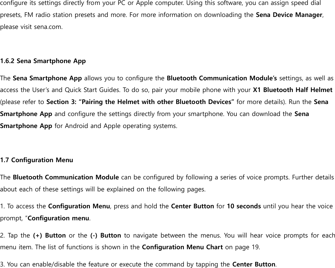 configure its settings directly from your PC or Apple computer. Using this software, you can assign speed dial presets, FM radio station presets and more. For more information on downloading the Sena Device Manager, please visit sena.com.  1.6.2 Sena Smartphone App The Sena Smartphone App allows you to configure the Bluetooth Communication Module’s settings, as well as access the User’s and Quick Start Guides. To do so, pair your mobile phone with your X1 Bluetooth Half Helmet (please refer to Section 3: “Pairing the Helmet with other Bluetooth Devices” for more details). Run the Sena Smartphone App and configure the settings directly from your smartphone. You can download the Sena Smartphone App for Android and Apple operating systems.  1.7 Configuration Menu The Bluetooth Communication Module can be configured by following a series of voice prompts. Further details about each of these settings will be explained on the following pages. 1. To access the Configuration Menu, press and hold the Center Button for 10 seconds until you hear the voice prompt, “Configuration menu. 2. Tap the (+) Button or the (-) Button to navigate between the menus. You will hear voice prompts for each menu item. The list of functions is shown in the Configuration Menu Chart on page 19. 3. You can enable/disable the feature or execute the command by tapping the Center Button.    