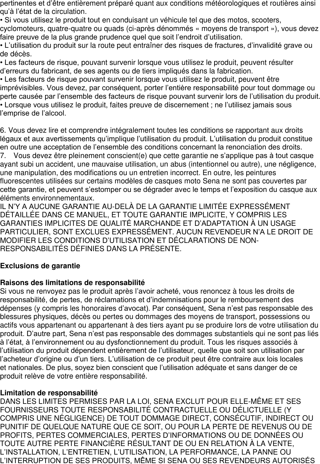 pertinentes et d’être entièrement préparé quant aux conditions météorologiques et routières ainsi qu’à l’état de la circulation. • Si vous utilisez le produit tout en conduisant un véhicule tel que des motos, scooters, cyclomoteurs, quatre-quatre ou quads (ci-après dénommés « moyens de transport »), vous devez faire preuve de la plus grande prudence quel que soit l’endroit d’utilisation. • L’utilisation du produit sur la route peut entraîner des risques de fractures, d’invalidité grave ou de décès. • Les facteurs de risque, pouvant survenir lorsque vous utilisez le produit, peuvent résulter d’erreurs du fabricant, de ses agents ou de tiers impliqués dans la fabrication. • Les facteurs de risque pouvant survenir lorsque vous utilisez le produit, peuvent être imprévisibles. Vous devez, par conséquent, porter l’entière responsabilité pour tout dommage ou perte causée par l’ensemble des facteurs de risque pouvant survenir lors de l’utilisation du produit. • Lorsque vous utilisez le produit, faites preuve de discernement ; ne l’utilisez jamais sous l’emprise de l’alcool.  6. Vous devez lire et comprendre intégralement toutes les conditions se rapportant aux droits légaux et aux avertissements qu’implique l’utilisation du produit. L’utilisation du produit constitue en outre une acceptation de l’ensemble des conditions concernant la renonciation des droits.   7.    Vous devez être pleinement conscient(e) que cette garantie ne s’applique pas à tout casque ayant subi un accident, une mauvaise utilisation, un abus (intentionnel ou autre), une négligence, une manipulation, des modifications ou un entretien incorrect. En outre, les peintures fluorescentes utilisées sur certains modèles de casques moto Sena ne sont pas couvertes par cette garantie, et peuvent s’estomper ou se dégrader avec le temps et l’exposition du casque aux éléments environnementaux.   IL N’Y A AUCUNE GARANTIE AU-DELÀ  DE LA GARANTIE LIMITÉ E EXPRESSÉ MENT DÉ TAILLÉ E DANS CE MANUEL, ET TOUTE GARANTIE IMPLICITE, Y COMPRIS LES GARANTIES IMPLICITES DE QUALITÉ MARCHANDE ET D’ADAPTATION À  UN USAGE PARTICULIER, SONT EXCLUES EXPRESSÉ MENT. AUCUN REVENDEUR N’A LE DROIT DE MODIFIER LES CONDITIONS D’UTILISATION ET DÉ CLARATIONS DE NON-RESPONSABILITÉ S DÉ FINIES DANS LA PRÉSENTE.  Exclusions de garantie  Raisons des limitations de responsabilité Si vous ne renvoyez pas le produit après l’avoir acheté, vous renoncez à tous les droits de responsabilité, de pertes, de réclamations et d’indemnisations pour le remboursement des dépenses (y compris les honoraires d’avocat). Par conséquent, Sena n’est pas responsable des blessures physiques, décès ou pertes ou dommages des moyens de transport, possessions ou actifs vous appartenant ou appartenant à des tiers ayant pu se produire lors de votre utilisation du produit. D’autre part, Sena n’est pas responsable des dommages substantiels qui ne sont pas liés à l’état, à l’environnement ou au dysfonctionnement du produit. Tous les risques associés à l’utilisation du produit dépendent entièrement de l’utilisateur, quelle que soit son utilisation par l’acheteur d’origine ou d’un tiers. L’utilisation de ce produit peut être contraire aux lois locales   et nationales. De plus, soyez bien conscient que l’utilisation adéquate et sans danger de ce produit relève de votre entière responsabilité.    Limitation de responsabilité DANS LES LIMITES PERMISES PAR LA LOI, SENA EXCLUT POUR ELLE-MÊ ME ET SES FOURNISSEURS TOUTE RESPONSABILITÉ  CONTRACTUELLE OU DÉ LICTUELLE (Y COMPRIS UNE NÉ GLIGENCE) DE TOUT DOMMAGE DIRECT, CONSÉ CUTIF, INDIRECT OU PUNITIF DE QUELQUE NATURE QUE CE SOIT, OU POUR LA PERTE DE REVENUS OU DE PROFITS, PERTES COMMERCIALES, PERTES D’INFORMATIONS OU DE DONNÉ ES OU TOUTE AUTRE PERTE FINANCIÈ RE RÉ SULTANT DE OU EN RELATION À  LA VENTE, L’INSTALLATION, L’ENTRETIEN, L’UTILISATION, LA PERFORMANCE, LA PANNE OU L’INTERRUPTION DE SES PRODUITS, MÊME SI SENA OU SES REVENDEURS AUTORISÉS 