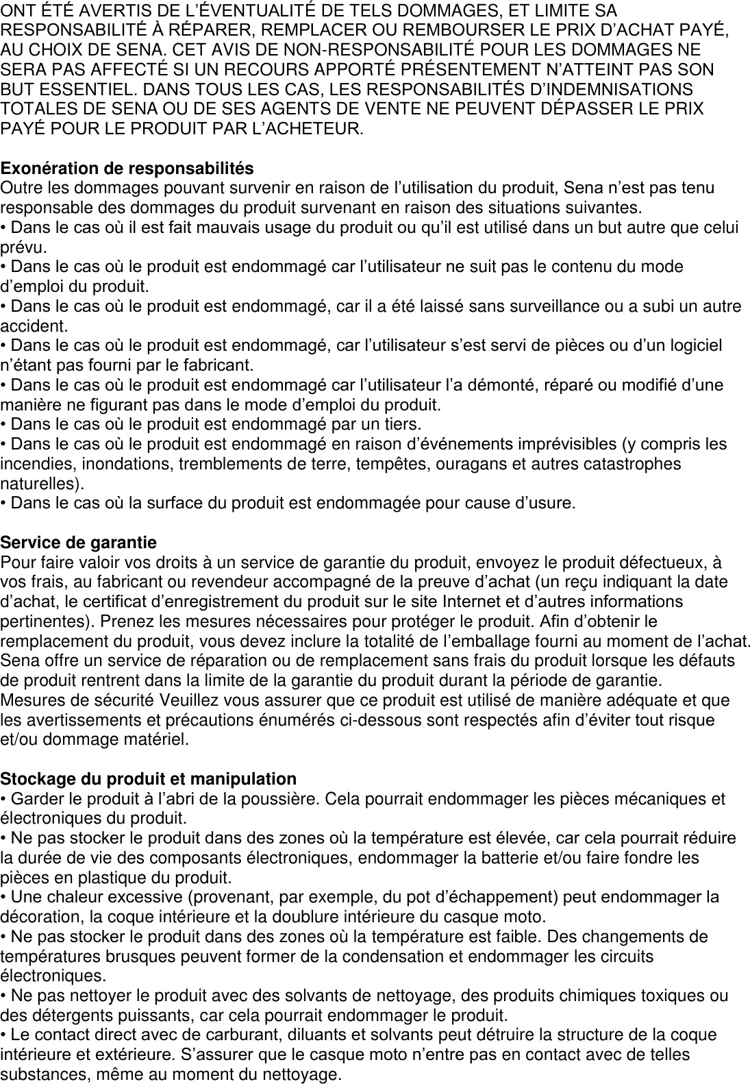 ONT ÉTÉ AVERTIS DE L’ÉVENTUALITÉ DE TELS DOMMAGES, ET LIMITE SA RESPONSABILITÉ À RÉPARER, REMPLACER OU REMBOURSER LE PRIX D’ACHAT PAYÉ, AU CHOIX DE SENA. CET AVIS DE NON-RESPONSABILITÉ  POUR LES DOMMAGES NE SERA PAS AFFECTÉ  SI UN RECOURS APPORTÉ  PRÉSENTEMENT N’ATTEINT PAS SON BUT ESSENTIEL. DANS TOUS LES CAS, LES RESPONSABILITÉS D’INDEMNISATIONS TOTALES DE SENA OU DE SES AGENTS DE VENTE NE PEUVENT DÉ PASSER LE PRIX PAYÉ POUR LE PRODUIT PAR L’ACHETEUR.    Exonération de responsabilités Outre les dommages pouvant survenir en raison de l’utilisation du produit, Sena n’est pas tenu responsable des dommages du produit survenant en raison des situations suivantes. • Dans le cas où il est fait mauvais usage du produit ou qu’il est utilisé dans un but autre que celui prévu. • Dans le cas où le produit est endommagé car l’utilisateur ne suit pas le contenu du mode d’emploi du produit. • Dans le cas où le produit est endommagé, car il a été laissé sans surveillance ou a subi un autre accident. • Dans le cas où le produit est endommagé, car l’utilisateur s’est servi de pièces ou d’un logiciel n’étant pas fourni par le fabricant. • Dans le cas où le produit est endommagé car l’utilisateur l’a démonté, réparé ou modifié d’une manière ne figurant pas dans le mode d’emploi du produit. • Dans le cas où le produit est endommagé par un tiers. • Dans le cas où le produit est endommagé en raison d’événements imprévisibles (y compris les incendies, inondations, tremblements de terre, tempêtes, ouragans et autres catastrophes naturelles). • Dans le cas où la surface du produit est endommagée pour cause d’usure.    Service de garantie Pour faire valoir vos droits à un service de garantie du produit, envoyez le produit défectueux, à vos frais, au fabricant ou revendeur accompagné de la preuve d’achat (un reçu indiquant la date d’achat, le certificat d’enregistrement du produit sur le site Internet et d’autres informations pertinentes). Prenez les mesures nécessaires pour protéger le produit. Afin d’obtenir le remplacement du produit, vous devez inclure la totalité de l’emballage fourni au moment de l’achat. Sena offre un service de réparation ou de remplacement sans frais du produit lorsque les défauts de produit rentrent dans la limite de la garantie du produit durant la période de garantie. Mesures de sécurité Veuillez vous assurer que ce produit est utilisé de manière adéquate et que les avertissements et précautions énumérés ci-dessous sont respectés afin d’éviter tout risque et/ou dommage matériel.  Stockage du produit et manipulation • Garder le produit à l’abri de la poussière. Cela pourrait endommager les pièces mécaniques et   électroniques du produit. • Ne pas stocker le produit dans des zones où la température est élevée, car cela pourrait réduire la durée de vie des composants électroniques, endommager la batterie et/ou faire fondre les pièces en plastique du produit. • Une chaleur excessive (provenant, par exemple, du pot d’échappement) peut endommager la décoration, la coque intérieure et la doublure intérieure du casque moto. • Ne pas stocker le produit dans des zones où la température est faible. Des changements de   températures brusques peuvent former de la condensation et endommager les circuits électroniques. • Ne pas nettoyer le produit avec des solvants de nettoyage, des produits chimiques toxiques ou des détergents puissants, car cela pourrait endommager le produit. • Le contact direct avec de carburant, diluants et solvants peut détruire la structure de la coque intérieure et extérieure. S’assurer que le casque moto n’entre pas en contact avec de telles substances, même au moment du nettoyage.   