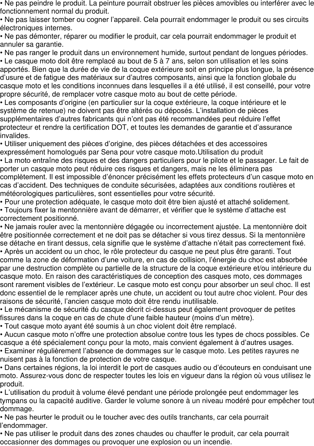 • Ne pas peindre le produit. La peinture pourrait obstruer les pièces amovibles ou interférer avec le   fonctionnement normal du produit. • Ne pas laisser tomber ou cogner l’appareil. Cela pourrait endommager le produit ou ses circuits   électroniques internes. • Ne pas démonter, réparer ou modifier le produit, car cela pourrait endommager le produit et annuler sa garantie.   • Ne pas ranger le produit dans un environnement humide, surtout pendant de longues périodes. • Le casque moto doit être remplacé au bout de 5 à 7 ans, selon son utilisation et les soins apportés. Bien que la durée de vie de la coque extérieure soit en principe plus longue, la présence d’usure et de fatigue des matériaux sur d’autres composants, ainsi que la fonction globale du casque moto et les conditions inconnues dans lesquelles il a été utilisé, il est conseillé, pour votre propre sécurité, de remplacer votre casque moto au bout de cette période. • Les composants d’origine (en particulier sur la coque extérieure, la coque intérieure et le système de retenue) ne doivent pas être altérés ou déposés. L’installation de pièces supplémentaires d’autres fabricants qui n’ont pas été recommandées peut réduire l’effet protecteur et rendre la certification DOT, et toutes les demandes de garantie et d’assurance invalides. • Utiliser uniquement des pièces d’origine, des pièces détachées et des accessoires expressément homologués par Sena pour votre casque moto.Utilisation du produit • La moto entraîne des risques et des dangers particuliers pour le pilote et le passager. Le fait de   porter un casque moto peut réduire ces risques et dangers, mais ne les éliminera pas complètement. Il est impossible d’énoncer précisément les effets protecteurs d’un casque moto en cas d’accident. Des techniques de conduite sécurisées, adaptées aux conditions routières et météorologiques particulières, sont essentielles pour votre sécurité. • Pour une protection adéquate, le casque moto doit être bien ajusté et attaché solidement. • Toujours fixer la mentonnière avant de démarrer, et vérifier que le système d’attache est correctement positionné. • Ne jamais rouler avec la mentonnière dégagée ou incorrectement ajustée. La mentonnière doit être positionnée correctement et ne doit pas se détacher si vous tirez dessus. Si la mentonnière se détache en tirant dessus, cela signifie que le système d’attache n’était pas correctement fixé. • Après un accident ou un choc, le rôle protecteur du casque ne peut plus être garanti. Tout comme la zone de déformation d’une voiture, en cas de collision, l’énergie du choc est absorbée par une destruction complète ou partielle de la structure de la coque extérieure et/ou intérieure du casque moto. En raison des caractéristiques de conception des casques moto, ces dommages sont rarement visibles de l’extérieur. Le casque moto est conçu pour absorber un seul choc. Il est donc essentiel de le remplacer après une chute, un accident ou tout autre choc violent. Pour des raisons de sécurité, l’ancien casque moto doit être rendu inutilisable. • Le mécanisme de sécurité du casque décrit ci-dessus peut également provoquer de petites fissures dans la coque en cas de chute d’une faible hauteur (moins d’un mètre). • Tout casque moto ayant été soumis à un choc violent doit être remplacé.   • Aucun casque moto n’offre une protection absolue contre tous les types de chocs possibles. Ce casque a été spécialement conçu pour la moto, mais convient également à d’autres usages. • Examiner régulièrement l’absence de dommages sur le casque moto. Les petites rayures ne nuisent pas à la fonction de protection de votre casque. • Dans certaines régions, la loi interdit le port de casques audio ou d’écouteurs en conduisant une   moto. Assurez-vous donc de respecter toutes les lois en vigueur dans la région où vous utilisez le produit. • L’utilisation du produit à volume élevé pendant une période prolongée peut endommager les tympans ou la capacité auditive. Garder le volume sonore à un niveau modéré pour empêcher tout dommage. • Ne pas heurter le produit ou le toucher avec des outils tranchants, car cela pourrait l’endommager. • Ne pas utiliser le produit dans des zones chaudes ou chauffer le produit, car cela pourrait occasionner des dommages ou provoquer une explosion ou un incendie.     