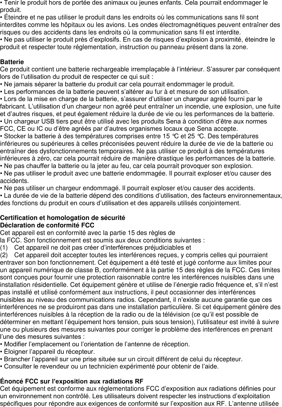 • Tenir le produit hors de portée des animaux ou jeunes enfants. Cela pourrait endommager le produit. • É teindre et ne pas utiliser le produit dans les endroits où les communications sans fil sont interdites comme les hôpitaux ou les avions. Les ondes électromagnétiques peuvent entraîner des risques ou des accidents dans les endroits où la communication sans fil est interdite. • Ne pas utiliser le produit près d’explosifs. En cas de risques d’explosion à proximité, éteindre le produit et respecter toute réglementation, instruction ou panneau présent dans la zone.    Batterie Ce produit contient une batterie rechargeable irremplaçable à l’intérieur. S’assurer par conséquent lors de l’utilisation du produit de respecter ce qui suit : • Ne jamais séparer la batterie du produit car cela pourrait endommager le produit. • Les performances de la batterie peuvent s’altérer au fur à et mesure de son utilisation. • Lors de la mise en charge de la batterie, s’assurer d’utiliser un chargeur agréé fourni par le fabricant. L’utilisation d’un chargeur non agréé peut entraîner un incendie, une explosion, une fuite et d’autres risques, et peut également réduire la durée de vie ou les performances de la batterie.   • Un chargeur USB tiers peut être utilisé avec les produits Sena à condition d’être aux normes FCC, CE ou IC ou d’être agréés par d’autres organismes locaux que Sena accepte.                                     • Stocker la batterie à des températures comprises entre 15 °C et 25 °C. Des températures inférieures ou supérieures à celles préconisées peuvent réduire la durée de vie de la batterie ou entraîner des dysfonctionnements temporaires. Ne pas utiliser ce produit à des températures inférieures à zéro, car cela pourrait réduire de manière drastique les performances de la batterie.   • Ne pas chauffer la batterie ou la jeter au feu, car cela pourrait provoquer son explosion.   • Ne pas utiliser le produit avec une batterie endommagée. Il pourrait exploser et/ou causer des   accidents. • Ne pas utiliser un chargeur endommagé. Il pourrait exploser et/ou causer des accidents. • La durée de vie de la batterie dépend des conditions d’utilisation, des facteurs environnementaux, des fonctions du produit en cours d’utilisation et des appareils utilisés conjointement.      Certification et homologation de sécurité Déclaration de conformité FCC Cet appareil est en conformité avec la partie 15 des règles de   la FCC. Son fonctionnement est soumis aux deux conditions suivantes : (1)    Cet appareil ne doit pas créer d’interférences préjudiciables et (2)    Cet appareil doit accepter toutes les interférences reçues, y compris celles qui pourraient entraver son bon fonctionnement. Cet équipement a été testé et jugé conforme aux limites pour   un appareil numérique de classe B, conformément à la partie 15 des règles de la FCC. Ces limites sont conçues pour fournir une protection raisonnable contre les interférences nuisibles dans une installation résidentielle. Cet équipement génère et utilise de l’énergie radio fréquence et, s’il n’est pas installé et utilisé conformément aux instructions, il peut occasionner des interférences nuisibles au niveau des communications radios. Cependant, il n’existe aucune garantie que ces interférences ne se produiront pas dans une installation particulière. Si cet équipement génère des interférences nuisibles à la réception de la radio ou de la télévision (ce qu’il est possible de déterminer en mettant l’équipement hors tension, puis sous tension), l’utilisateur est invité à suivre une ou plusieurs des mesures suivantes pour corriger le problème des interférences en prenant l’une des mesures suivantes : • Modifier l’emplacement ou l’orientation de l’antenne de réception. • Éloigner l’appareil du récepteur. • Brancher l’appareil sur une prise située sur un circuit différent de celui du récepteur. • Consulter le revendeur ou un technicien expérimenté pour obtenir de l’aide.  É noncé FCC sur l’exposition aux radiations RF Cet équipement est conforme aux réglementations FCC d’exposition aux radiations définies pour un environnement non contrôlé. Les utilisateurs doivent respecter les instructions d’exploitation spécifiques pour répondre aux exigences de conformité sur l’exposition aux RF. L’antenne utilisée 