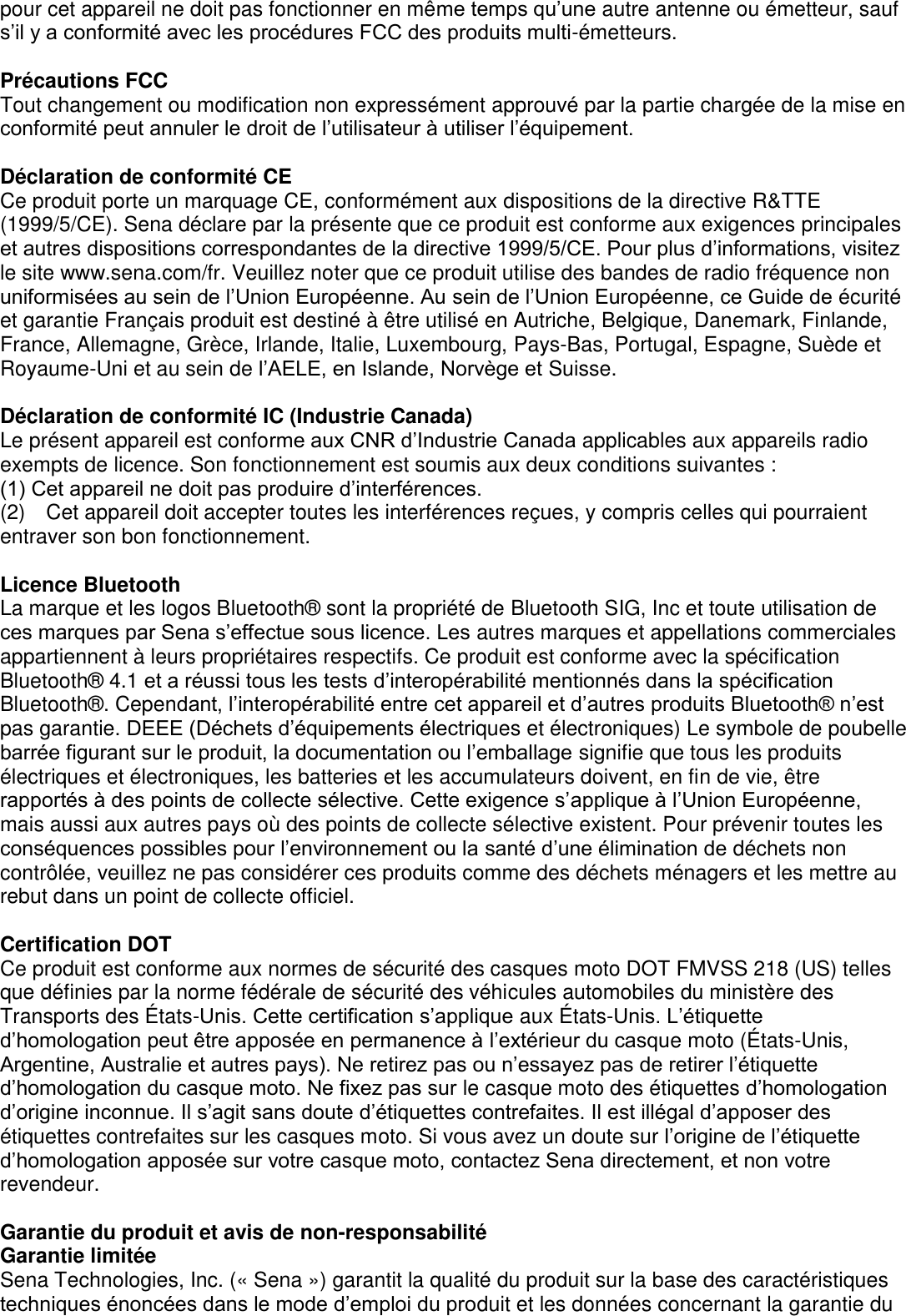 pour cet appareil ne doit pas fonctionner en même temps qu’une autre antenne ou émetteur, sauf s’il y a conformité avec les procédures FCC des produits multi-émetteurs.  Précautions FCC Tout changement ou modification non expressément approuvé par la partie chargée de la mise en conformité peut annuler le droit de l’utilisateur à utiliser l’équipement.  Déclaration de conformité CE Ce produit porte un marquage CE, conformément aux dispositions de la directive R&amp;TTE (1999/5/CE). Sena déclare par la présente que ce produit est conforme aux exigences principales et autres dispositions correspondantes de la directive 1999/5/CE. Pour plus d’informations, visitez le site www.sena.com/fr. Veuillez noter que ce produit utilise des bandes de radio fréquence non uniformisées au sein de l’Union Européenne. Au sein de l’Union Européenne, ce Guide de écurité et garantie Français produit est destiné à être utilisé en Autriche, Belgique, Danemark, Finlande, France, Allemagne, Grèce, Irlande, Italie, Luxembourg, Pays-Bas, Portugal, Espagne, Suède et Royaume-Uni et au sein de l’AELE, en Islande, Norvège et Suisse.    Déclaration de conformité IC (Industrie Canada) Le présent appareil est conforme aux CNR d’Industrie Canada applicables aux appareils radio exempts de licence. Son fonctionnement est soumis aux deux conditions suivantes : (1) Cet appareil ne doit pas produire d’interférences. (2)    Cet appareil doit accepter toutes les interférences reçues, y compris celles qui pourraient entraver son bon fonctionnement.  Licence Bluetooth La marque et les logos Bluetooth®  sont la propriété de Bluetooth SIG, Inc et toute utilisation de ces marques par Sena s’effectue sous licence. Les autres marques et appellations commerciales appartiennent à leurs propriétaires respectifs. Ce produit est conforme avec la spécification Bluetooth®  4.1 et a réussi tous les tests d’interopérabilité mentionnés dans la spécification Bluetooth® . Cependant, l’interopérabilité entre cet appareil et d’autres produits Bluetooth® n’est pas garantie. DEEE (Déchets d’équipements électriques et électroniques) Le symbole de poubelle barrée figurant sur le produit, la documentation ou l’emballage signifie que tous les produits électriques et électroniques, les batteries et les accumulateurs doivent, en fin de vie, être rapportés à des points de collecte sélective. Cette exigence s’applique à l’Union Européenne, mais aussi aux autres pays où des points de collecte sélective existent. Pour prévenir toutes les conséquences possibles pour l’environnement ou la santé d’une élimination de déchets non contrôlée, veuillez ne pas considérer ces produits comme des déchets ménagers et les mettre au rebut dans un point de collecte officiel.    Certification DOT Ce produit est conforme aux normes de sécurité des casques moto DOT FMVSS 218 (US) telles que définies par la norme fédérale de sécurité des véhicules automobiles du ministère des Transports des É tats-Unis. Cette certification s’applique aux É tats-Unis. L’étiquette d’homologation peut être apposée en permanence à l’extérieur du casque moto (É tats-Unis, Argentine, Australie et autres pays). Ne retirez pas ou n’essayez pas de retirer l’étiquette d’homologation du casque moto. Ne fixez pas sur le casque moto des étiquettes d’homologation d’origine inconnue. Il s’agit sans doute d’étiquettes contrefaites. Il est illégal d’apposer des étiquettes contrefaites sur les casques moto. Si vous avez un doute sur l’origine de l’étiquette d’homologation apposée sur votre casque moto, contactez Sena directement, et non votre   revendeur.  Garantie du produit et avis de non-responsabilité Garantie limitée Sena Technologies, Inc. (« Sena ») garantit la qualité du produit sur la base des caractéristiques techniques énoncées dans le mode d’emploi du produit et les données concernant la garantie du 