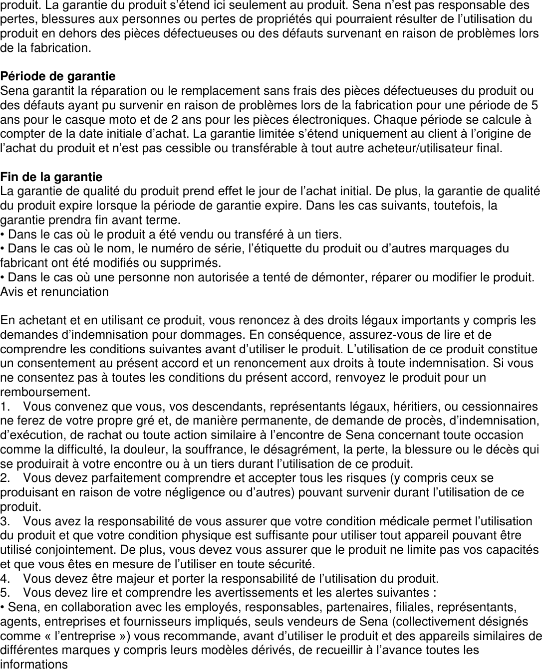 produit. La garantie du produit s’étend ici seulement au produit. Sena n’est pas responsable des pertes, blessures aux personnes ou pertes de propriétés qui pourraient résulter de l’utilisation du produit en dehors des pièces défectueuses ou des défauts survenant en raison de problèmes lors de la fabrication.  Période de garantie Sena garantit la réparation ou le remplacement sans frais des pièces défectueuses du produit ou des défauts ayant pu survenir en raison de problèmes lors de la fabrication pour une période de 5 ans pour le casque moto et de 2 ans pour les pièces électroniques. Chaque période se calcule à compter de la date initiale d’achat. La garantie limitée s’étend uniquement au client à l’origine de l’achat du produit et n’est pas cessible ou transférable à tout autre acheteur/utilisateur final.  Fin de la garantie La garantie de qualité du produit prend effet le jour de l’achat initial. De plus, la garantie de qualité du produit expire lorsque la période de garantie expire. Dans les cas suivants, toutefois, la garantie prendra fin avant terme. • Dans le cas où le produit a été vendu ou transféré à un tiers. • Dans le cas où le nom, le numéro de série, l’étiquette du produit ou d’autres marquages du fabricant ont été modifiés ou supprimés. • Dans le cas où une personne non autorisée a tenté de démonter, réparer ou modifier le produit. Avis et renunciation  En achetant et en utilisant ce produit, vous renoncez à des droits légaux importants y compris les demandes d’indemnisation pour dommages. En conséquence, assurez-vous de lire et de comprendre les conditions suivantes avant d’utiliser le produit. L’utilisation de ce produit constitue un consentement au présent accord et un renoncement aux droits à toute indemnisation. Si vous ne consentez pas à toutes les conditions du présent accord, renvoyez le produit pour un remboursement. 1.    Vous convenez que vous, vos descendants, représentants légaux, héritiers, ou cessionnaires ne ferez de votre propre gré et, de manière permanente, de demande de procès, d’indemnisation, d’exécution, de rachat ou toute action similaire à l’encontre de Sena concernant toute occasion comme la difficulté, la douleur, la souffrance, le désagrément, la perte, la blessure ou le décès qui se produirait à votre encontre ou à un tiers durant l’utilisation de ce produit. 2.    Vous devez parfaitement comprendre et accepter tous les risques (y compris ceux se produisant en raison de votre négligence ou d’autres) pouvant survenir durant l’utilisation de ce produit. 3.    Vous avez la responsabilité de vous assurer que votre condition médicale permet l’utilisation du produit et que votre condition physique est suffisante pour utiliser tout appareil pouvant être utilisé conjointement. De plus, vous devez vous assurer que le produit ne limite pas vos capacités et que vous êtes en mesure de l’utiliser en toute sécurité. 4.    Vous devez être majeur et porter la responsabilité de l’utilisation du produit.   5.    Vous devez lire et comprendre les avertissements et les alertes suivantes :   • Sena, en collaboration avec les employés, responsables, partenaires, filiales, représentants, agents, entreprises et fournisseurs impliqués, seuls vendeurs de Sena (collectivement désignés comme « l’entreprise ») vous recommande, avant d’utiliser le produit et des appareils similaires de différentes marques y compris leurs modèles dérivés, de recueillir à l’avance toutes les informations   