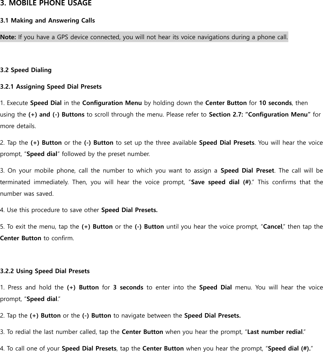 3. MOBILE PHONE USAGE 3.1 Making and Answering Calls Note: If you have a GPS device connected, you will not hear its voice navigations during a phone call.  3.2 Speed Dialing 3.2.1 Assigning Speed Dial Presets 1. Execute Speed Dial in the Configuration Menu by holding down the Center Button for 10 seconds, then using the (+) and (-) Buttons to scroll through the menu. Please refer to Section 2.7: “Configuration Menu” for more details. 2. Tap the (+) Button or the (-) Button to set up the three available Speed Dial Presets. You will hear the voice prompt, “Speed dial” followed by the preset number. 3. On your  mobile  phone, call  the number to  which  you want  to assign  a  Speed Dial Preset. The call will be terminated  immediately.  Then,  you  will  hear  the  voice  prompt,  “Save  speed  dial  (#).”  This  confirms  that  the number was saved. 4. Use this procedure to save other Speed Dial Presets. 5. To exit the menu, tap the (+) Button or the (-) Button until you hear the voice prompt, “Cancel,” then tap the Center Button to confirm.  3.2.2 Using Speed Dial Presets 1.  Press  and  hold  the  (+)  Button  for  3  seconds  to  enter  into  the  Speed  Dial  menu.  You  will  hear  the  voice prompt, “Speed dial.” 2. Tap the (+) Button or the (-) Button to navigate between the Speed Dial Presets. 3. To redial the last number called, tap the Center Button when you hear the prompt, “Last number redial.” 4. To call one of your Speed Dial Presets, tap the Center Button when you hear the prompt, “Speed dial (#).”     