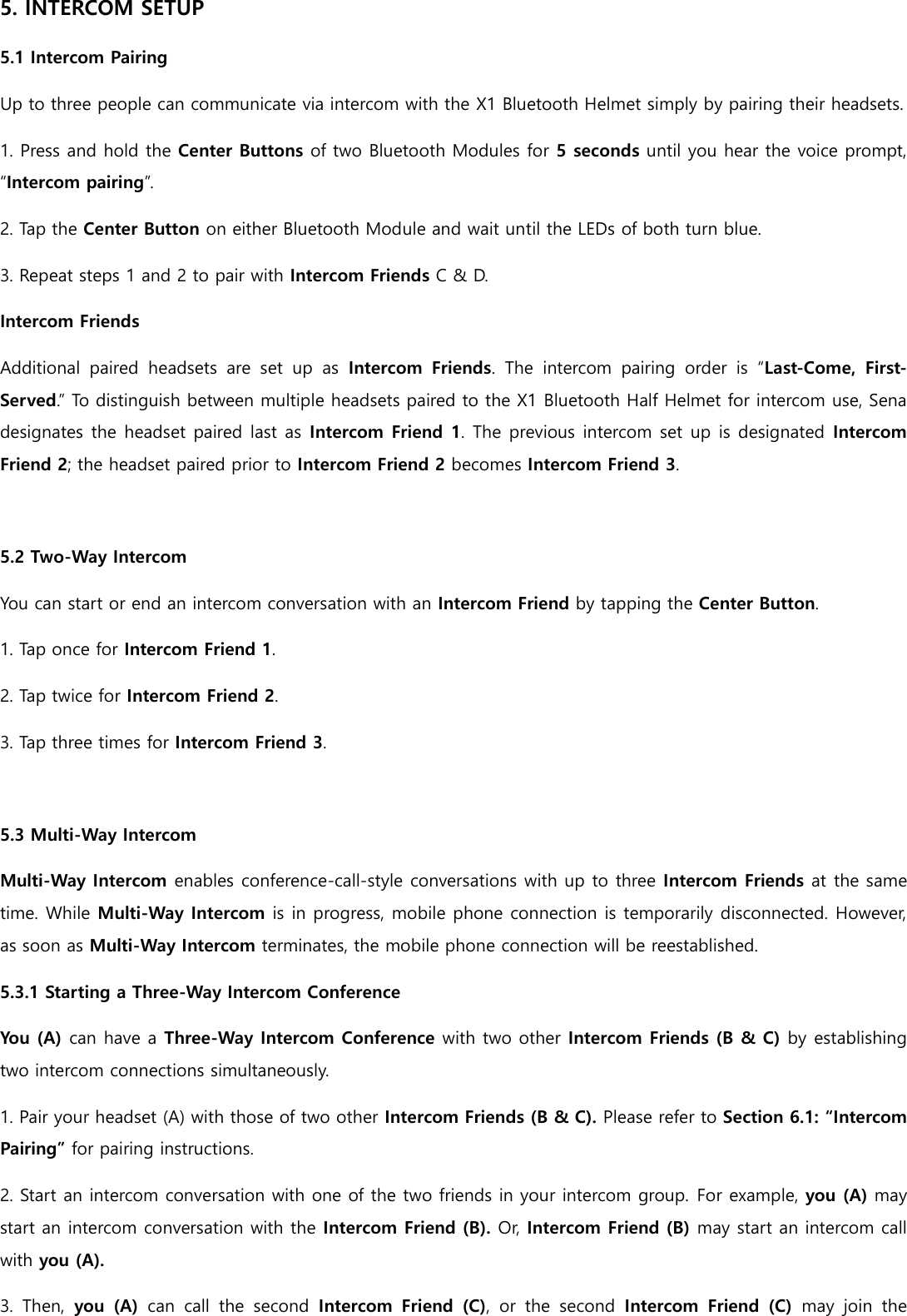 5. INTERCOM SETUP 5.1 Intercom Pairing Up to three people can communicate via intercom with the X1 Bluetooth Helmet simply by pairing their headsets. 1. Press and hold the Center Buttons of two Bluetooth Modules for 5 seconds until you hear the voice prompt, “Intercom pairing”. 2. Tap the Center Button on either Bluetooth Module and wait until the LEDs of both turn blue. 3. Repeat steps 1 and 2 to pair with Intercom Friends C &amp; D. Intercom Friends Additional  paired  headsets  are  set  up  as  Intercom  Friends.  The  intercom  pairing  order  is  “Last-Come,  First-Served.” To distinguish between multiple headsets paired to the X1 Bluetooth Half Helmet for intercom use, Sena designates the headset paired last as Intercom Friend 1. The previous intercom set up is designated  Intercom Friend 2; the headset paired prior to Intercom Friend 2 becomes Intercom Friend 3.  5.2 Two-Way Intercom You can start or end an intercom conversation with an Intercom Friend by tapping the Center Button. 1. Tap once for Intercom Friend 1. 2. Tap twice for Intercom Friend 2. 3. Tap three times for Intercom Friend 3.  5.3 Multi-Way Intercom Multi-Way Intercom enables conference-call-style conversations with up to three Intercom Friends at the same time. While Multi-Way Intercom is in progress, mobile phone connection is temporarily disconnected. However, as soon as Multi-Way Intercom terminates, the mobile phone connection will be reestablished. 5.3.1 Starting a Three-Way Intercom Conference You (A) can have a Three-Way Intercom Conference with two other Intercom Friends (B &amp; C) by establishing two intercom connections simultaneously. 1. Pair your headset (A) with those of two other Intercom Friends (B &amp; C). Please refer to Section 6.1: “Intercom Pairing” for pairing instructions. 2. Start an intercom conversation with one of the two friends in your intercom group. For example, you (A) may start an intercom conversation with the Intercom Friend (B). Or, Intercom Friend (B) may start an intercom call with you (A). 3.  Then,  you  (A)  can  call  the  second  Intercom  Friend  (C),  or  the  second  Intercom  Friend  (C)  may  join  the 