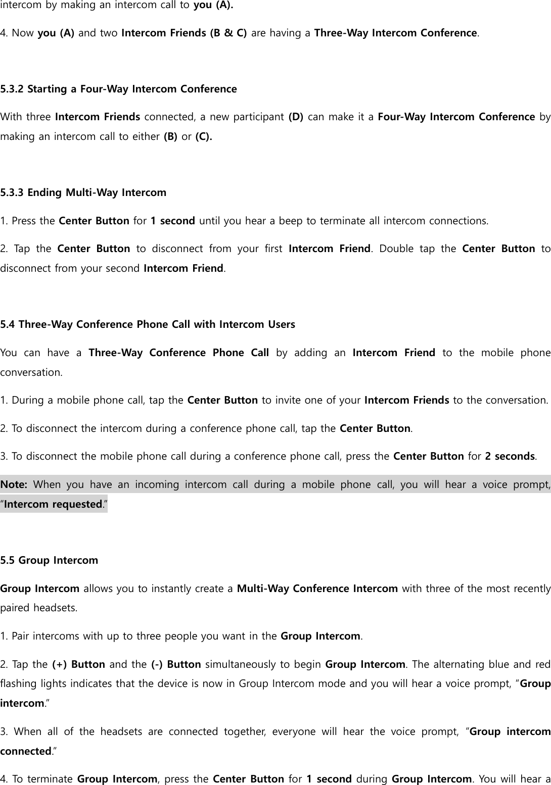 intercom by making an intercom call to you (A). 4. Now you (A) and two Intercom Friends (B &amp; C) are having a Three-Way Intercom Conference.  5.3.2 Starting a Four-Way Intercom Conference With three Intercom Friends connected, a new participant (D) can make it a Four-Way Intercom Conference by making an intercom call to either (B) or (C).  5.3.3 Ending Multi-Way Intercom 1. Press the Center Button for 1 second until you hear a beep to terminate all intercom connections. 2.  Tap  the  Center  Button  to  disconnect  from  your  first  Intercom  Friend.  Double  tap  the  Center  Button  to disconnect from your second Intercom Friend.  5.4 Three-Way Conference Phone Call with Intercom Users You  can  have  a  Three-Way  Conference  Phone  Call  by  adding  an  Intercom  Friend  to  the  mobile  phone conversation. 1. During a mobile phone call, tap the Center Button to invite one of your Intercom Friends to the conversation. 2. To disconnect the intercom during a conference phone call, tap the Center Button. 3. To disconnect the mobile phone call during a conference phone call, press the Center Button for 2 seconds. Note:  When  you  have  an  incoming  intercom  call  during  a  mobile  phone  call,  you  will  hear  a  voice  prompt, “Intercom requested.”  5.5 Group Intercom Group Intercom allows you to instantly create a Multi-Way Conference Intercom with three of the most recently paired headsets. 1. Pair intercoms with up to three people you want in the Group Intercom. 2. Tap the (+) Button and the (-) Button simultaneously to begin Group Intercom. The alternating blue and red flashing lights indicates that the device is now in Group Intercom mode and you will hear a voice prompt, “Group intercom.” 3.  When  all  of  the  headsets  are  connected  together,  everyone  will  hear  the  voice  prompt,  “Group  intercom connected.” 4. To terminate Group Intercom, press the Center Button for 1 second during Group Intercom. You will hear a 