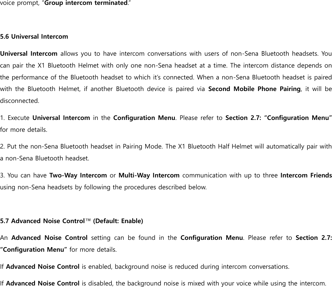 voice prompt, “Group intercom terminated.”  5.6 Universal Intercom Universal Intercom allows you to have intercom conversations with users of non-Sena Bluetooth headsets. You can pair the X1 Bluetooth Helmet with only one non-Sena headset at a time. The intercom distance depends on the performance of the Bluetooth headset to which it’s connected. When a non-Sena Bluetooth headset is paired with the  Bluetooth  Helmet, if another  Bluetooth device  is  paired  via  Second Mobile Phone Pairing,  it will  be disconnected. 1. Execute Universal Intercom in the Configuration Menu. Please refer to Section 2.7: “Configuration Menu” for more details. 2. Put the non-Sena Bluetooth headset in Pairing Mode. The X1 Bluetooth Half Helmet will automatically pair with a non-Sena Bluetooth headset. 3. You can have Two-Way Intercom or Multi-Way Intercom communication with up to three Intercom Friends using non-Sena headsets by following the procedures described below.  5.7 Advanced Noise Control™ (Default: Enable) An  Advanced  Noise  Control  setting  can  be  found  in  the  Configuration  Menu.  Please  refer  to  Section  2.7: “Configuration Menu” for more details. If Advanced Noise Control is enabled, background noise is reduced during intercom conversations. If Advanced Noise Control is disabled, the background noise is mixed with your voice while using the intercom.     