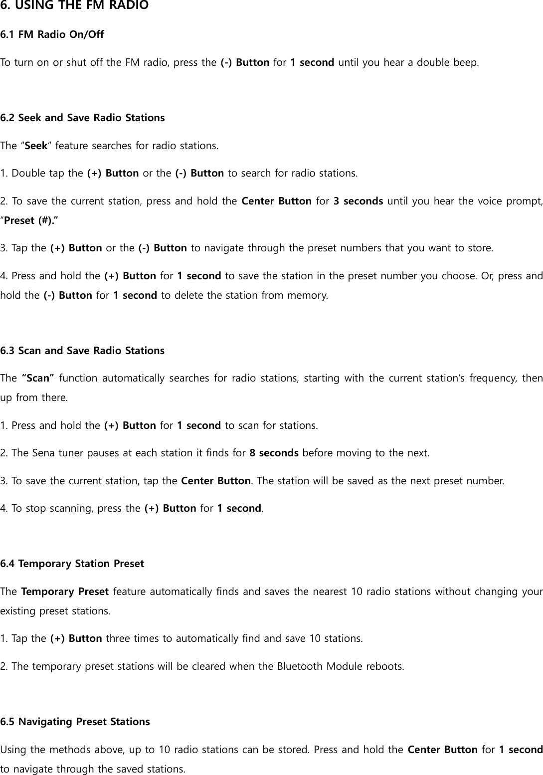 6. USING THE FM RADIO 6.1 FM Radio On/Off To turn on or shut off the FM radio, press the (-) Button for 1 second until you hear a double beep.  6.2 Seek and Save Radio Stations The “Seek” feature searches for radio stations. 1. Double tap the (+) Button or the (-) Button to search for radio stations. 2. To save the current station, press and hold the Center Button for 3 seconds until you hear the voice prompt, “Preset (#).” 3. Tap the (+) Button or the (-) Button to navigate through the preset numbers that you want to store. 4. Press and hold the (+) Button for 1 second to save the station in the preset number you choose. Or, press and hold the (-) Button for 1 second to delete the station from memory.  6.3 Scan and Save Radio Stations The “Scan” function automatically searches for radio stations, starting with the current station’s frequency, then up from there. 1. Press and hold the (+) Button for 1 second to scan for stations. 2. The Sena tuner pauses at each station it finds for 8 seconds before moving to the next. 3. To save the current station, tap the Center Button. The station will be saved as the next preset number. 4. To stop scanning, press the (+) Button for 1 second.  6.4 Temporary Station Preset The Temporary Preset feature automatically finds and saves the nearest 10 radio stations without changing your existing preset stations. 1. Tap the (+) Button three times to automatically find and save 10 stations. 2. The temporary preset stations will be cleared when the Bluetooth Module reboots.  6.5 Navigating Preset Stations Using the methods above, up to 10 radio stations can be stored. Press and hold the Center Button for 1 second to navigate through the saved stations. 