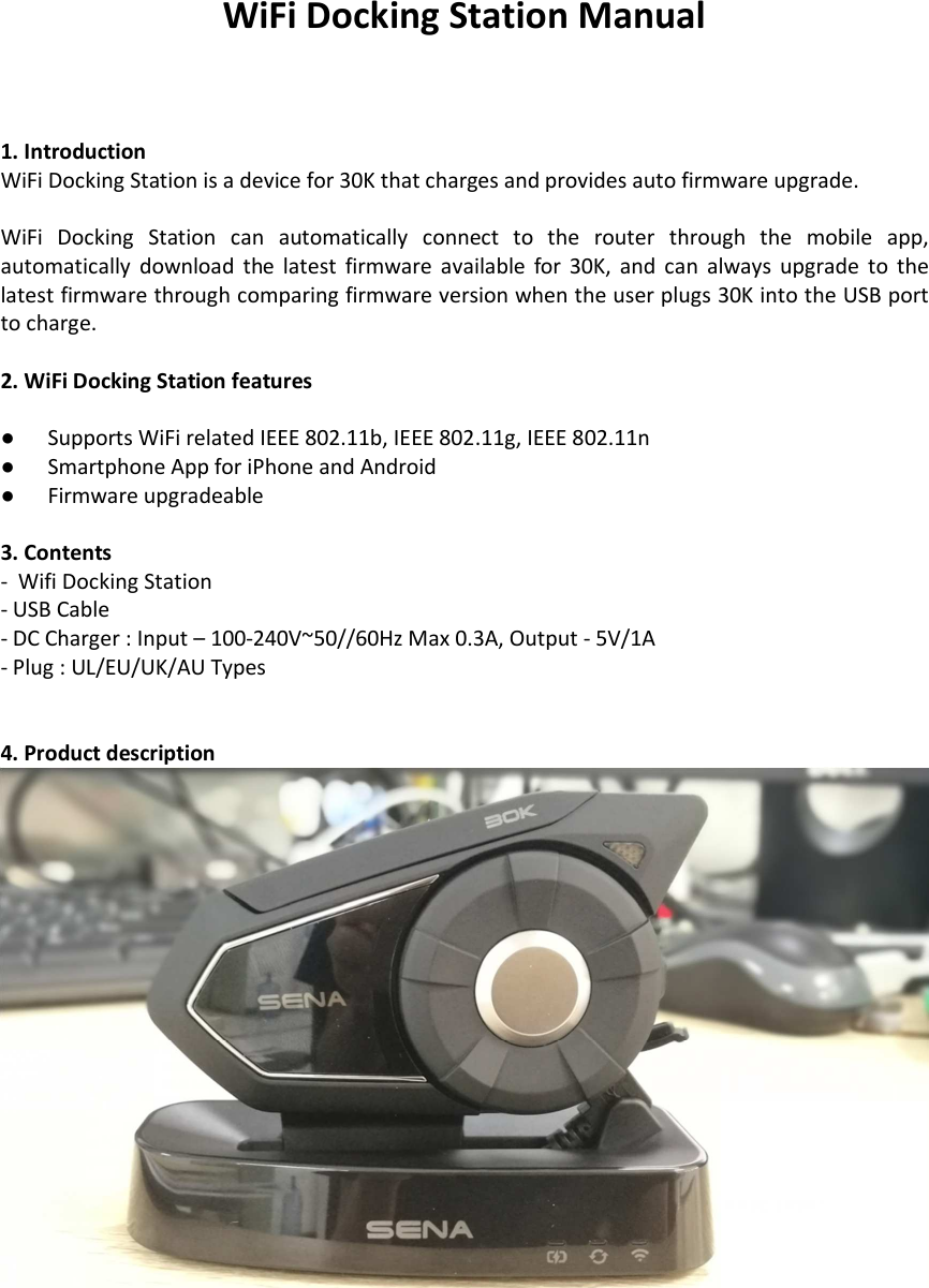 WiFi Docking Station Manual   1. Introduction WiFi Docking Station is a device for 30K that charges and provides auto firmware upgrade.  WiFi  Docking  Station  can  automatically  connect  to  the  router  through  the  mobile  app, automatically  download  the  latest  firmware  available  for  30K,  and  can  always  upgrade  to  the latest firmware through comparing firmware version when the user plugs 30K into the USB port to charge.    2. WiFi Docking Station features  ●  Supports WiFi related IEEE 802.11b, IEEE 802.11g, IEEE 802.11n ●  Smartphone App for iPhone and Android ●  Firmware upgradeable  3. Contents -  Wifi Docking Station - USB Cable - DC Charger : Input – 100-240V~50//60Hz Max 0.3A, Output - 5V/1A - Plug : UL/EU/UK/AU Types   4. Product description  