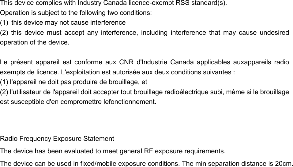  This device complies with Industry Canada licence-exempt RSS standard(s).   Operation is subject to the following two conditions:   (1)  this device may not cause interference (2)  this  device  must  accept  any  interference,  including  interference  that  may  cause  undesired operation of the device.              Le  présent  appareil  est  conforme  aux  CNR  d&apos;Industrie  Canada  applicables  auxappareils  radio exempts de licence. L&apos;exploitation est autorisée aux deux conditions suivantes : (1) l&apos;appareil ne doit pas produire de brouillage, et (2) l&apos;utilisateur de l&apos;appareil doit accepter tout brouillage radioélectrique subi, même si le brouillage est susceptible d&apos;en compromettre lefonctionnement.   Radio Frequency Exposure Statement The device has been evaluated to meet general RF exposure requirements. The device can be used in fixed/mobile exposure conditions. The min separation distance is 20cm.    