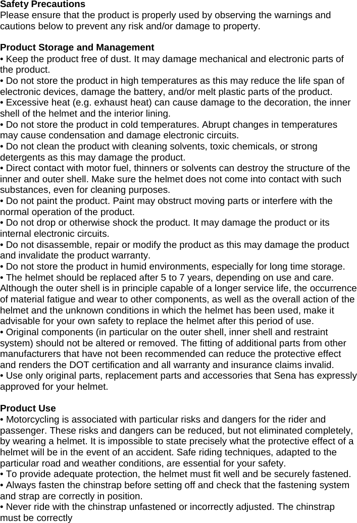 Safety Precautions Please ensure that the product is properly used by observing the warnings and cautions below to prevent any risk and/or damage to property.  Product Storage and Management • Keep the product free of dust. It may damage mechanical and electronic parts of the product. • Do not store the product in high temperatures as this may reduce the life span of electronic devices, damage the battery, and/or melt plastic parts of the product. • Excessive heat (e.g. exhaust heat) can cause damage to the decoration, the inner shell of the helmet and the interior lining. • Do not store the product in cold temperatures. Abrupt changes in temperatures may cause condensation and damage electronic circuits. • Do not clean the product with cleaning solvents, toxic chemicals, or strong detergents as this may damage the product. • Direct contact with motor fuel, thinners or solvents can destroy the structure of the inner and outer shell. Make sure the helmet does not come into contact with such substances, even for cleaning purposes.  • Do not paint the product. Paint may obstruct moving parts or interfere with the normal operation of the product. • Do not drop or otherwise shock the product. It may damage the product or its internal electronic circuits. • Do not disassemble, repair or modify the product as this may damage the product and invalidate the product warranty.  • Do not store the product in humid environments, especially for long time storage. • The helmet should be replaced after 5 to 7 years, depending on use and care. Although the outer shell is in principle capable of a longer service life, the occurrence of material fatigue and wear to other components, as well as the overall action of the helmet and the unknown conditions in which the helmet has been used, make it advisable for your own safety to replace the helmet after this period of use. • Original components (in particular on the outer shell, inner shell and restraint system) should not be altered or removed. The fitting of additional parts from other manufacturers that have not been recommended can reduce the protective effect and renders the DOT certification and all warranty and insurance claims invalid. • Use only original parts, replacement parts and accessories that Sena has expressly approved for your helmet.  Product Use • Motorcycling is associated with particular risks and dangers for the rider and passenger. These risks and dangers can be reduced, but not eliminated completely, by wearing a helmet. It is impossible to state precisely what the protective effect of a helmet will be in the event of an accident. Safe riding techniques, adapted to the particular road and weather conditions, are essential for your safety. • To provide adequate protection, the helmet must fit well and be securely fastened. • Always fasten the chinstrap before setting off and check that the fastening system and strap are correctly in position. • Never ride with the chinstrap unfastened or incorrectly adjusted. The chinstrap must be correctly  