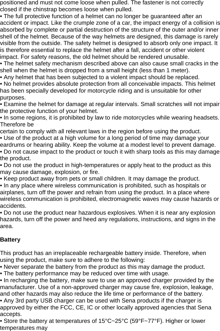 positioned and must not come loose when pulled. The fastener is not correctly closed if the chinstrap becomes loose when pulled. • The full protective function of a helmet can no longer be guaranteed after an accident or impact. Like the crumple zone of a car, the impact energy of a collision is absorbed by complete or partial destruction of the structure of the outer and/or inner shell of the helmet. Because of the way helmets are designed, this damage is rarely visible from the outside. The safety helmet is designed to absorb only one impact. It is therefore essential to replace the helmet after a fall, accident or other violent impact. For safety reasons, the old helmet should be rendered unusable. • The helmet safety mechanism described above can also cause small cracks in the shell when the helmet is dropped from a small height (less than 1 meter). • Any helmet that has been subjected to a violent impact should be replaced.  • No helmet provides absolute protection from all conceivable impacts. This helmet has been specially developed for motorcycle riding and is unsuitable for other purposes. • Examine the helmet for damage at regular intervals. Small scratches will not impair the protective function of your helmet. • In some regions, it is prohibited by law to ride motorcycles while wearing headsets. Therefore be  certain to comply with all relevant laws in the region before using the product. • Use of the product at a high volume for a long period of time may damage your eardrums or hearing ability. Keep the volume at a modest level to prevent damage. • Do not cause impact to the product or touch it with sharp tools as this may damage the product. • Do not use the product in high-temperatures or apply heat to the product as this may cause damage, explosion, or fire. • Keep product away from pets or small children. It may damage the product. • In any place where wireless communication is prohibited, such as hospitals or airplanes, turn off the power and refrain from using the product. In a place where wireless communication is prohibited, electromagnetic waves may cause hazards or accidents. • Do not use the product near hazardous explosives. When it is near any explosion hazards, turn off the power and heed any regulations, instructions, and signs in the area.   Battery  This product has an irreplaceable rechargeable battery inside. Therefore, when using the product, make sure to adhere to the following: • Never separate the battery from the product as this may damage the product. • The battery performance may be reduced over time with usage. • In recharging the battery, make sure to use an approved charger provided by the manufacturer. Use of a non-approved charger may cause fire, explosion, leakage, and other hazards may also reduce the life time or performance of the battery.  • Any 3rd party USB charger can be used with Sena products if the charger is approved by either the FCC, CE, IC or other locally approved agencies that Sena accepts. • Store the battery at temperatures of 15°C~25°C (59°F~77°F). Higher or lower temperatures may  