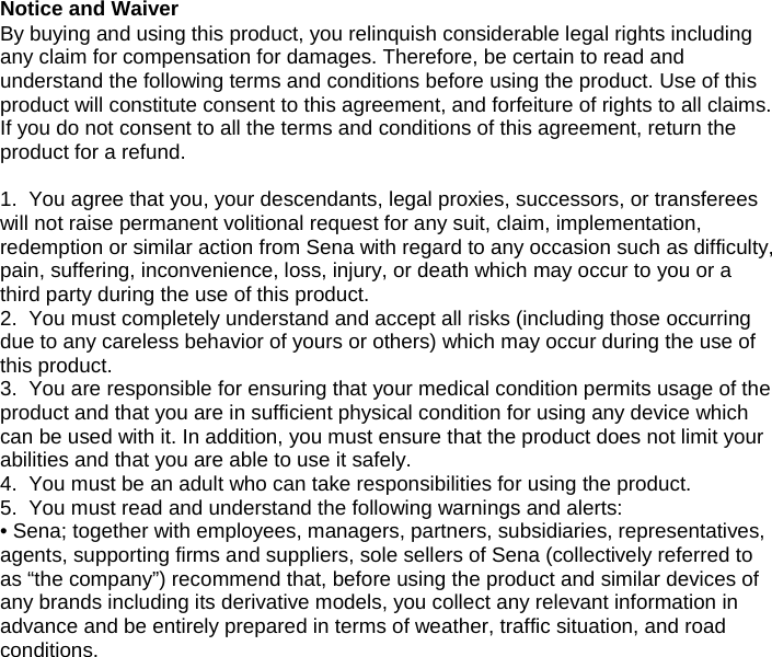 Notice and Waiver By buying and using this product, you relinquish considerable legal rights including any claim for compensation for damages. Therefore, be certain to read and understand the following terms and conditions before using the product. Use of this product will constitute consent to this agreement, and forfeiture of rights to all claims. If you do not consent to all the terms and conditions of this agreement, return the product for a refund. 1. You agree that you, your descendants, legal proxies, successors, or transfereeswill not raise permanent volitional request for any suit, claim, implementation,redemption or similar action from Sena with regard to any occasion such as difficulty,pain, suffering, inconvenience, loss, injury, or death which may occur to you or athird party during the use of this product.2. You must completely understand and accept all risks (including those occurringdue to any careless behavior of yours or others) which may occur during the use ofthis product.3. You are responsible for ensuring that your medical condition permits usage of theproduct and that you are in sufficient physical condition for using any device whichcan be used with it. In addition, you must ensure that the product does not limit yourabilities and that you are able to use it safely.4. You must be an adult who can take responsibilities for using the product.5. You must read and understand the following warnings and alerts:• Sena; together with employees, managers, partners, subsidiaries, representatives,agents, supporting firms and suppliers, sole sellers of Sena (collectively referred toas “the company”) recommend that, before using the product and similar devices ofany brands including its derivative models, you collect any relevant information inadvance and be entirely prepared in terms of weather, traffic situation, and roadconditions.