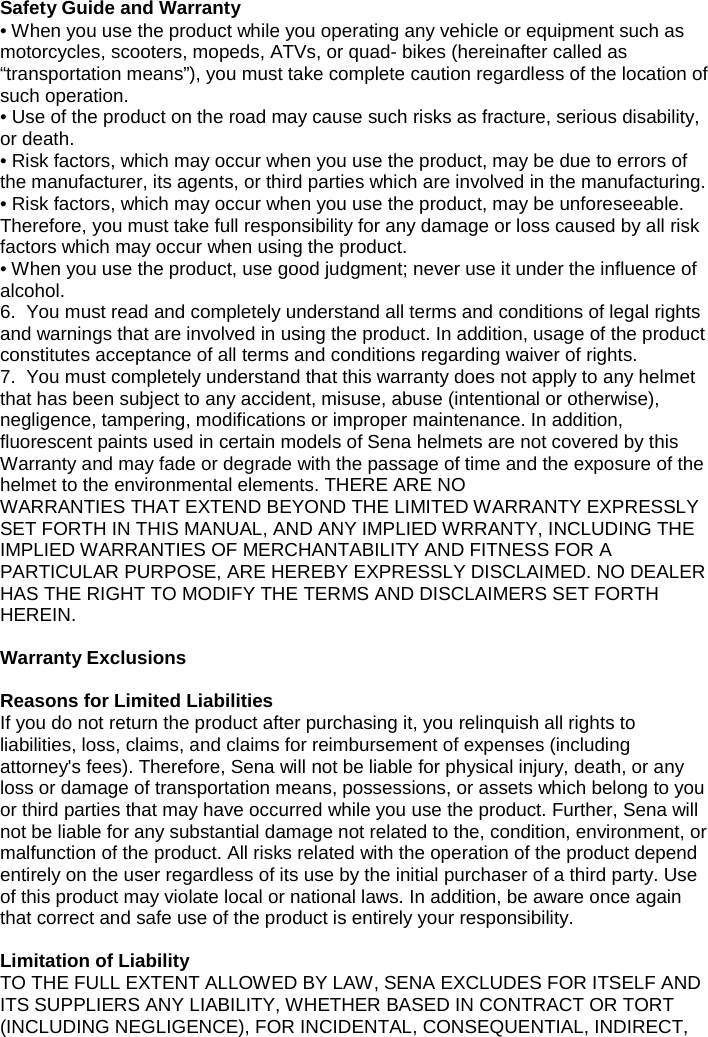  Safety Guide and Warranty • When you use the product while you operating any vehicle or equipment such as motorcycles, scooters, mopeds, ATVs, or quad- bikes (hereinafter called as “transportation means”), you must take complete caution regardless of the location of such operation. • Use of the product on the road may cause such risks as fracture, serious disability, or death. • Risk factors, which may occur when you use the product, may be due to errors of the manufacturer, its agents, or third parties which are involved in the manufacturing. • Risk factors, which may occur when you use the product, may be unforeseeable. Therefore, you must take full responsibility for any damage or loss caused by all risk factors which may occur when using the product. • When you use the product, use good judgment; never use it under the influence of alcohol. 6.  You must read and completely understand all terms and conditions of legal rights and warnings that are involved in using the product. In addition, usage of the product constitutes acceptance of all terms and conditions regarding waiver of rights.  7.  You must completely understand that this warranty does not apply to any helmet that has been subject to any accident, misuse, abuse (intentional or otherwise), negligence, tampering, modifications or improper maintenance. In addition, fluorescent paints used in certain models of Sena helmets are not covered by this Warranty and may fade or degrade with the passage of time and the exposure of the helmet to the environmental elements. THERE ARE NO  WARRANTIES THAT EXTEND BEYOND THE LIMITED WARRANTY EXPRESSLY SET FORTH IN THIS MANUAL, AND ANY IMPLIED WRRANTY, INCLUDING THE IMPLIED WARRANTIES OF MERCHANTABILITY AND FITNESS FOR A PARTICULAR PURPOSE, ARE HEREBY EXPRESSLY DISCLAIMED. NO DEALER HAS THE RIGHT TO MODIFY THE TERMS AND DISCLAIMERS SET FORTH HEREIN.  Warranty Exclusions  Reasons for Limited Liabilities If you do not return the product after purchasing it, you relinquish all rights to liabilities, loss, claims, and claims for reimbursement of expenses (including attorney&apos;s fees). Therefore, Sena will not be liable for physical injury, death, or any loss or damage of transportation means, possessions, or assets which belong to you or third parties that may have occurred while you use the product. Further, Sena will not be liable for any substantial damage not related to the, condition, environment, or malfunction of the product. All risks related with the operation of the product depend entirely on the user regardless of its use by the initial purchaser of a third party. Use of this product may violate local or national laws. In addition, be aware once again that correct and safe use of the product is entirely your responsibility.   Limitation of Liability TO THE FULL EXTENT ALLOWED BY LAW, SENA EXCLUDES FOR ITSELF AND ITS SUPPLIERS ANY LIABILITY, WHETHER BASED IN CONTRACT OR TORT (INCLUDING NEGLIGENCE), FOR INCIDENTAL, CONSEQUENTIAL, INDIRECT, 