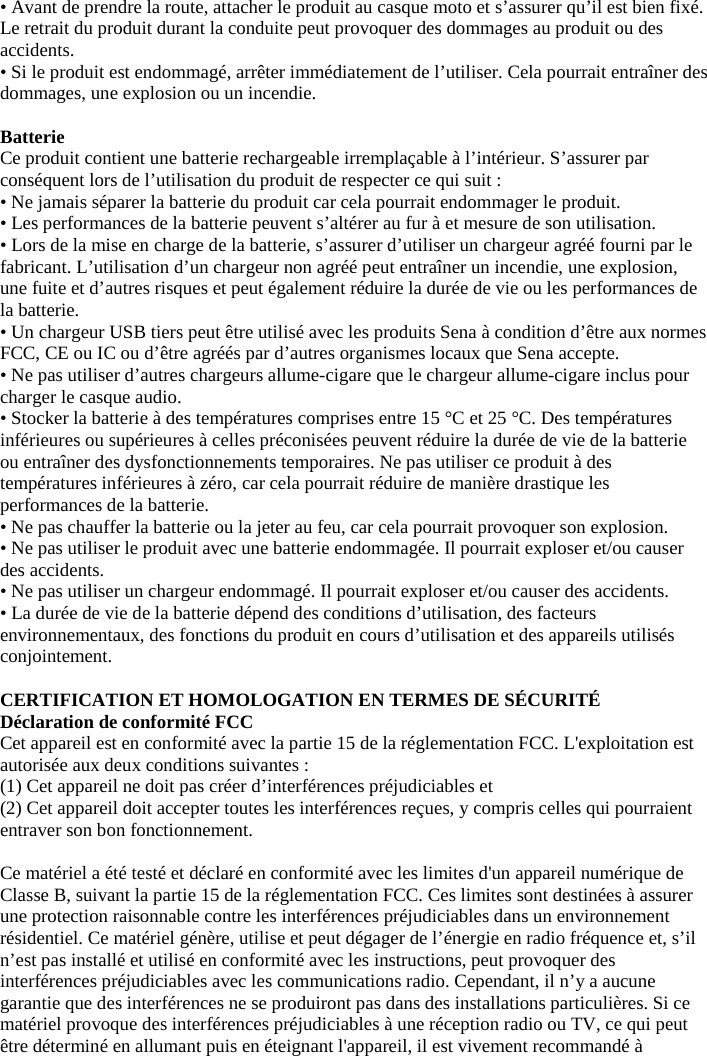 • Avant de prendre la route, attacher le produit au casque moto et s’assurer qu’il est bien fixé. Le retrait du produit durant la conduite peut provoquer des dommages au produit ou des accidents.  • Si le produit est endommagé, arrêter immédiatement de l’utiliser. Cela pourrait entraîner des dommages, une explosion ou un incendie.  Batterie  Ce produit contient une batterie rechargeable irremplaçable à l’intérieur. S’assurer par conséquent lors de l’utilisation du produit de respecter ce qui suit :  • Ne jamais séparer la batterie du produit car cela pourrait endommager le produit.  • Les performances de la batterie peuvent s’altérer au fur à et mesure de son utilisation.  • Lors de la mise en charge de la batterie, s’assurer d’utiliser un chargeur agréé fourni par le fabricant. L’utilisation d’un chargeur non agréé peut entraîner un incendie, une explosion, une fuite et d’autres risques et peut également réduire la durée de vie ou les performances de la batterie.  • Un chargeur USB tiers peut être utilisé avec les produits Sena à condition d’être aux normes FCC, CE ou IC ou d’être agréés par d’autres organismes locaux que Sena accepte.  • Ne pas utiliser d’autres chargeurs allume-cigare que le chargeur allume-cigare inclus pour charger le casque audio. • Stocker la batterie à des températures comprises entre 15 °C et 25 °C. Des températures inférieures ou supérieures à celles préconisées peuvent réduire la durée de vie de la batterie ou entraîner des dysfonctionnements temporaires. Ne pas utiliser ce produit à des températures inférieures à zéro, car cela pourrait réduire de manière drastique les performances de la batterie.  • Ne pas chauffer la batterie ou la jeter au feu, car cela pourrait provoquer son explosion.  • Ne pas utiliser le produit avec une batterie endommagée. Il pourrait exploser et/ou causer des accidents.  • Ne pas utiliser un chargeur endommagé. Il pourrait exploser et/ou causer des accidents.  • La durée de vie de la batterie dépend des conditions d’utilisation, des facteurs environnementaux, des fonctions du produit en cours d’utilisation et des appareils utilisés conjointement.  CERTIFICATION ET HOMOLOGATION EN TERMES DE SÉCURITÉ  Déclaration de conformité FCC  Cet appareil est en conformité avec la partie 15 de la réglementation FCC. L&apos;exploitation est autorisée aux deux conditions suivantes :  (1) Cet appareil ne doit pas créer d’interférences préjudiciables et  (2) Cet appareil doit accepter toutes les interférences reçues, y compris celles qui pourraient entraver son bon fonctionnement.   Ce matériel a été testé et déclaré en conformité avec les limites d&apos;un appareil numérique de Classe B, suivant la partie 15 de la réglementation FCC. Ces limites sont destinées à assurer une protection raisonnable contre les interférences préjudiciables dans un environnement résidentiel. Ce matériel génère, utilise et peut dégager de l’énergie en radio fréquence et, s’il n’est pas installé et utilisé en conformité avec les instructions, peut provoquer des interférences préjudiciables avec les communications radio. Cependant, il n’y a aucune garantie que des interférences ne se produiront pas dans des installations particulières. Si ce matériel provoque des interférences préjudiciables à une réception radio ou TV, ce qui peut être déterminé en allumant puis en éteignant l&apos;appareil, il est vivement recommandé à 