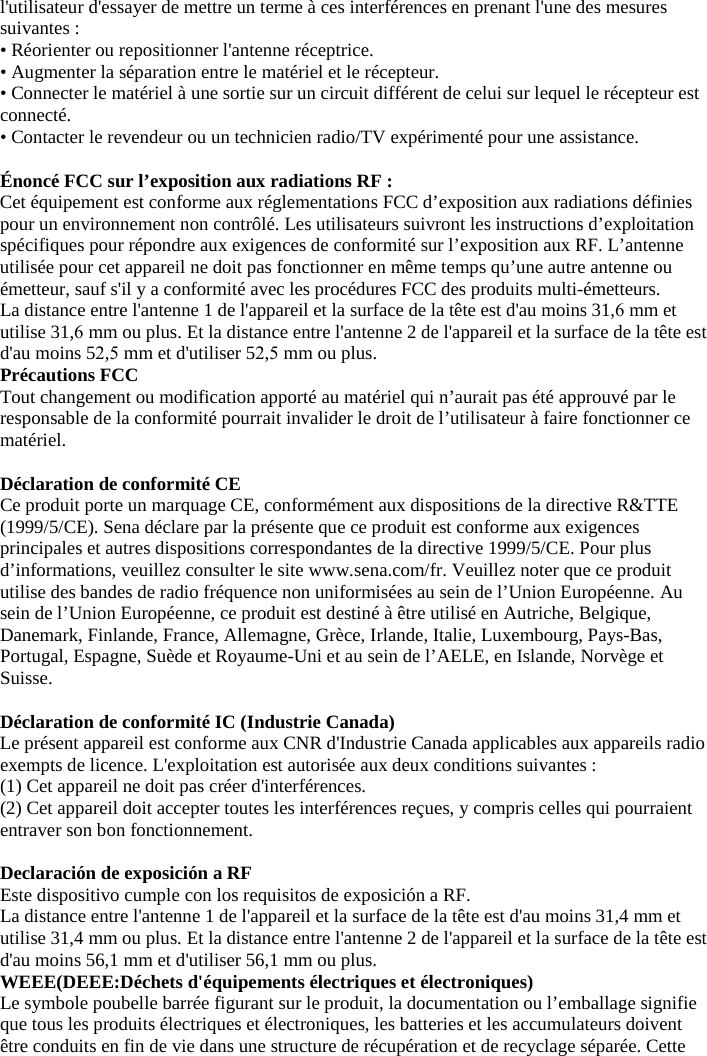 l&apos;utilisateur d&apos;essayer de mettre un terme à ces interférences en prenant l&apos;une des mesures suivantes :  • Réorienter ou repositionner l&apos;antenne réceptrice.• Augmenter la séparation entre le matériel et le récepteur.• Connecter le matériel à une sortie sur un circuit différent de celui sur lequel le récepteur estconnecté.• Contacter le revendeur ou un technicien radio/TV expérimenté pour une assistance.Énoncé FCC sur l’exposition aux radiations RF :  Cet équipement est conforme aux réglementations FCC d’exposition aux radiations définies pour un environnement non contrôlé. Les utilisateurs suivront les instructions d’exploitation spécifiques pour répondre aux exigences de conformité sur l’exposition aux RF. L’antenne utilisée pour cet appareil ne doit pas fonctionner en même temps qu’une autre antenne ou émetteur, sauf s&apos;il y a conformité avec les procédures FCC des produits multi-émetteurs.  La distance entre l&apos;antenne 1 de l&apos;appareil et la surface de la tête est d&apos;au moins 31,6 mm et utilise 31,6 mm ou plus. Et la distance entre l&apos;antenne 2 de l&apos;appareil et la surface de la tête est d&apos;au moins 52,5 mm et d&apos;utiliser 52,5 mm ou plus. Précautions FCC  Tout changement ou modification apporté au matériel qui n’aurait pas été approuvé par le responsable de la conformité pourrait invalider le droit de l’utilisateur à faire fonctionner ce matériel.  Déclaration de conformité CE  Ce produit porte un marquage CE, conformément aux dispositions de la directive R&amp;TTE (1999/5/CE). Sena déclare par la présente que ce produit est conforme aux exigences principales et autres dispositions correspondantes de la directive 1999/5/CE. Pour plus d’informations, veuillez consulter le site www.sena.com/fr. Veuillez noter que ce produit utilise des bandes de radio fréquence non uniformisées au sein de l’Union Européenne. Au sein de l’Union Européenne, ce produit est destiné à être utilisé en Autriche, Belgique, Danemark, Finlande, France, Allemagne, Grèce, Irlande, Italie, Luxembourg, Pays-Bas, Portugal, Espagne, Suède et Royaume-Uni et au sein de l’AELE, en Islande, Norvège et Suisse.  Déclaration de conformité IC (Industrie Canada)  Le présent appareil est conforme aux CNR d&apos;Industrie Canada applicables aux appareils radio exempts de licence. L&apos;exploitation est autorisée aux deux conditions suivantes :  (1) Cet appareil ne doit pas créer d&apos;interférences.(2) Cet appareil doit accepter toutes les interférences reçues, y compris celles qui pourraiententraver son bon fonctionnement.Declaración de exposición a RF Este dispositivo cumple con los requisitos de exposición a RF. La distance entre l&apos;antenne 1 de l&apos;appareil et la surface de la tête est d&apos;au moins 31,4 mm et utilise 31,4 mm ou plus. Et la distance entre l&apos;antenne 2 de l&apos;appareil et la surface de la tête est d&apos;au moins 56,1 mm et d&apos;utiliser 56,1 mm ou plus. WEEE(DEEE:Déchets d&apos;équipements électriques et électroniques)  Le symbole poubelle barrée figurant sur le produit, la documentation ou l’emballage signifie que tous les produits électriques et électroniques, les batteries et les accumulateurs doivent être conduits en fin de vie dans une structure de récupération et de recyclage séparée. Cette 