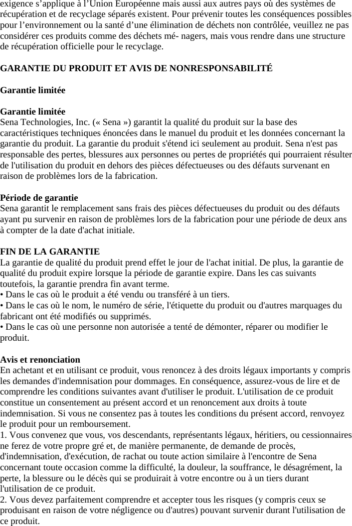 exigence s’applique à l’Union Européenne mais aussi aux autres pays où des systèmes de récupération et de recyclage séparés existent. Pour prévenir toutes les conséquences possibles pour l’environnement ou la santé d’une élimination de déchets non contrôlée, veuillez ne pas considérer ces produits comme des déchets mé- nagers, mais vous rendre dans une structure de récupération officielle pour le recyclage.  GARANTIE DU PRODUIT ET AVIS DE NONRESPONSABILITÉ   Garantie limitée   Garantie limitée  Sena Technologies, Inc. (« Sena ») garantit la qualité du produit sur la base des caractéristiques techniques énoncées dans le manuel du produit et les données concernant la garantie du produit. La garantie du produit s&apos;étend ici seulement au produit. Sena n&apos;est pas responsable des pertes, blessures aux personnes ou pertes de propriétés qui pourraient résulter de l&apos;utilisation du produit en dehors des pièces défectueuses ou des défauts survenant en raison de problèmes lors de la fabrication.   Période de garantie  Sena garantit le remplacement sans frais des pièces défectueuses du produit ou des défauts ayant pu survenir en raison de problèmes lors de la fabrication pour une période de deux ans à compter de la date d&apos;achat initiale.   FIN DE LA GARANTIE  La garantie de qualité du produit prend effet le jour de l&apos;achat initial. De plus, la garantie de qualité du produit expire lorsque la période de garantie expire. Dans les cas suivants toutefois, la garantie prendra fin avant terme.  • Dans le cas où le produit a été vendu ou transféré à un tiers. • Dans le cas où le nom, le numéro de série, l&apos;étiquette du produit ou d&apos;autres marquages du fabricant ont été modifiés ou supprimés.  • Dans le cas où une personne non autorisée a tenté de démonter, réparer ou modifier le produit.   Avis et renonciation  En achetant et en utilisant ce produit, vous renoncez à des droits légaux importants y compris les demandes d&apos;indemnisation pour dommages. En conséquence, assurez-vous de lire et de comprendre les conditions suivantes avant d&apos;utiliser le produit. L&apos;utilisation de ce produit constitue un consentement au présent accord et un renoncement aux droits à toute indemnisation. Si vous ne consentez pas à toutes les conditions du présent accord, renvoyez le produit pour un remboursement.  1. Vous convenez que vous, vos descendants, représentants légaux, héritiers, ou cessionnaires ne ferez de votre propre gré et, de manière permanente, de demande de procès, d&apos;indemnisation, d&apos;exécution, de rachat ou toute action similaire à l&apos;encontre de Sena concernant toute occasion comme la difficulté, la douleur, la souffrance, le désagrément, la perte, la blessure ou le décès qui se produirait à votre encontre ou à un tiers durant l&apos;utilisation de ce produit.  2. Vous devez parfaitement comprendre et accepter tous les risques (y compris ceux se produisant en raison de votre négligence ou d&apos;autres) pouvant survenir durant l&apos;utilisation de ce produit. 