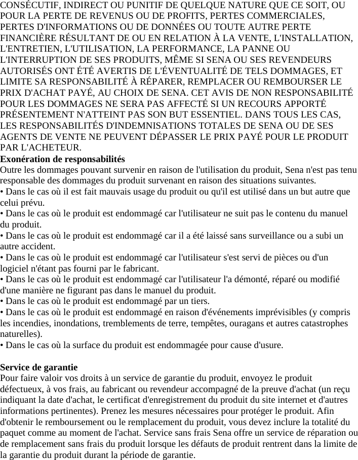 CONSÉCUTIF, INDIRECT OU PUNITIF DE QUELQUE NATURE QUE CE SOIT, OU POUR LA PERTE DE REVENUS OU DE PROFITS, PERTES COMMERCIALES, PERTES D&apos;INFORMATIONS OU DE DONNÉES OU TOUTE AUTRE PERTE FINANCIÈRE RÉSULTANT DE OU EN RELATION À LA VENTE, L&apos;INSTALLATION, L&apos;ENTRETIEN, L&apos;UTILISATION, LA PERFORMANCE, LA PANNE OU L&apos;INTERRUPTION DE SES PRODUITS, MÊME SI SENA OU SES REVENDEURS AUTORISÉS ONT ÉTÉ AVERTIS DE L&apos;ÉVENTUALITÉ DE TELS DOMMAGES, ET LIMITE SA RESPONSABILITÉ À RÉPARER, REMPLACER OU REMBOURSER LE PRIX D&apos;ACHAT PAYÉ, AU CHOIX DE SENA. CET AVIS DE NON RESPONSABILITÉ POUR LES DOMMAGES NE SERA PAS AFFECTÉ SI UN RECOURS APPORTÉ PRÉSENTEMENT N&apos;ATTEINT PAS SON BUT ESSENTIEL. DANS TOUS LES CAS, LES RESPONSABILITÉS D&apos;INDEMNISATIONS TOTALES DE SENA OU DE SES AGENTS DE VENTE NE PEUVENT DÉPASSER LE PRIX PAYÉ POUR LE PRODUIT PAR L&apos;ACHETEUR.  Exonération de responsabilités  Outre les dommages pouvant survenir en raison de l&apos;utilisation du produit, Sena n&apos;est pas tenu responsable des dommages du produit survenant en raison des situations suivantes.  • Dans le cas où il est fait mauvais usage du produit ou qu&apos;il est utilisé dans un but autre que celui prévu.  • Dans le cas où le produit est endommagé car l&apos;utilisateur ne suit pas le contenu du manuel du produit.  • Dans le cas où le produit est endommagé car il a été laissé sans surveillance ou a subi un autre accident.  • Dans le cas où le produit est endommagé car l&apos;utilisateur s&apos;est servi de pièces ou d&apos;un logiciel n&apos;étant pas fourni par le fabricant.  • Dans le cas où le produit est endommagé car l&apos;utilisateur l&apos;a démonté, réparé ou modifié d&apos;une manière ne figurant pas dans le manuel du produit.  • Dans le cas où le produit est endommagé par un tiers.  • Dans le cas où le produit est endommagé en raison d&apos;événements imprévisibles (y compris les incendies, inondations, tremblements de terre, tempêtes, ouragans et autres catastrophes naturelles).  • Dans le cas où la surface du produit est endommagée pour cause d&apos;usure.  Service de garantie  Pour faire valoir vos droits à un service de garantie du produit, envoyez le produit défectueux, à vos frais, au fabricant ou revendeur accompagné de la preuve d&apos;achat (un reçu indiquant la date d&apos;achat, le certificat d&apos;enregistrement du produit du site internet et d&apos;autres informations pertinentes). Prenez les mesures nécessaires pour protéger le produit. Afin d&apos;obtenir le remboursement ou le remplacement du produit, vous devez inclure la totalité du paquet comme au moment de l&apos;achat. Service sans frais Sena offre un service de réparation ou de remplacement sans frais du produit lorsque les défauts de produit rentrent dans la limite de la garantie du produit durant la période de garantie.      