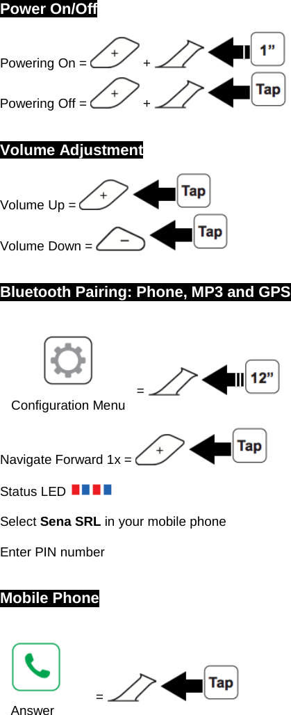  Power On/Off Powering On =   +     Powering Off =   +       Volume Adjustment Volume Up =     Volume Down =       Bluetooth Pairing: Phone, MP3 and GPS   =     Configuration Menu Navigate Forward 1x =      Status LED    Select Sena SRL in your mobile phone  Enter PIN number   Mobile Phone   =     Answer 