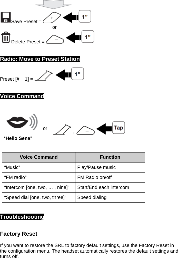                            Save Preset =                                            or Delete Preset =       Radio: Move to Preset Station Preset [# + 1] =        Voice Command   or  +     “Hello Sena”  Voice Command Function “Music” Play/Pause music “FM radio” FM Radio on/off “Intercom [one, two, … , nine]” Start/End each intercom “Speed dial [one, two, three]” Speed dialing   Troubleshooting  Factory Reset   If you want to restore the SRL to factory default settings, use the Factory Reset in the configuration menu. The headset automatically restores the default settings and turns off.   