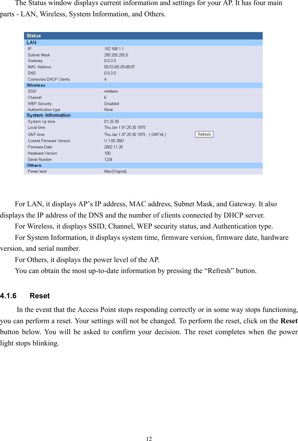 12The Status window displays current information and settings for your AP. It has four mainparts - LAN, Wireless, System Information, and Others.For LAN, it displays AP’s IP address, MAC address, Subnet Mask, and Gateway. It alsodisplays the IP address of the DNS and the number of clients connected by DHCP server.For Wireless, it displays SSID, Channel, WEP security status, and Authentication type.For System Information, it displays system time, firmware version, firmware date, hardwareversion, and serial number.For Others, it displays the power level of the AP.You can obtain the most up-to-date information by pressing the “Refresh” button.4.1.6 ResetIn the event that the Access Point stops responding correctly or in some way stops functioning,you can perform a reset. Your settings will not be changed. To perform the reset, click on the Resetbutton below. You will be asked to confirm your decision. The reset completes when the powerlight stops blinking.