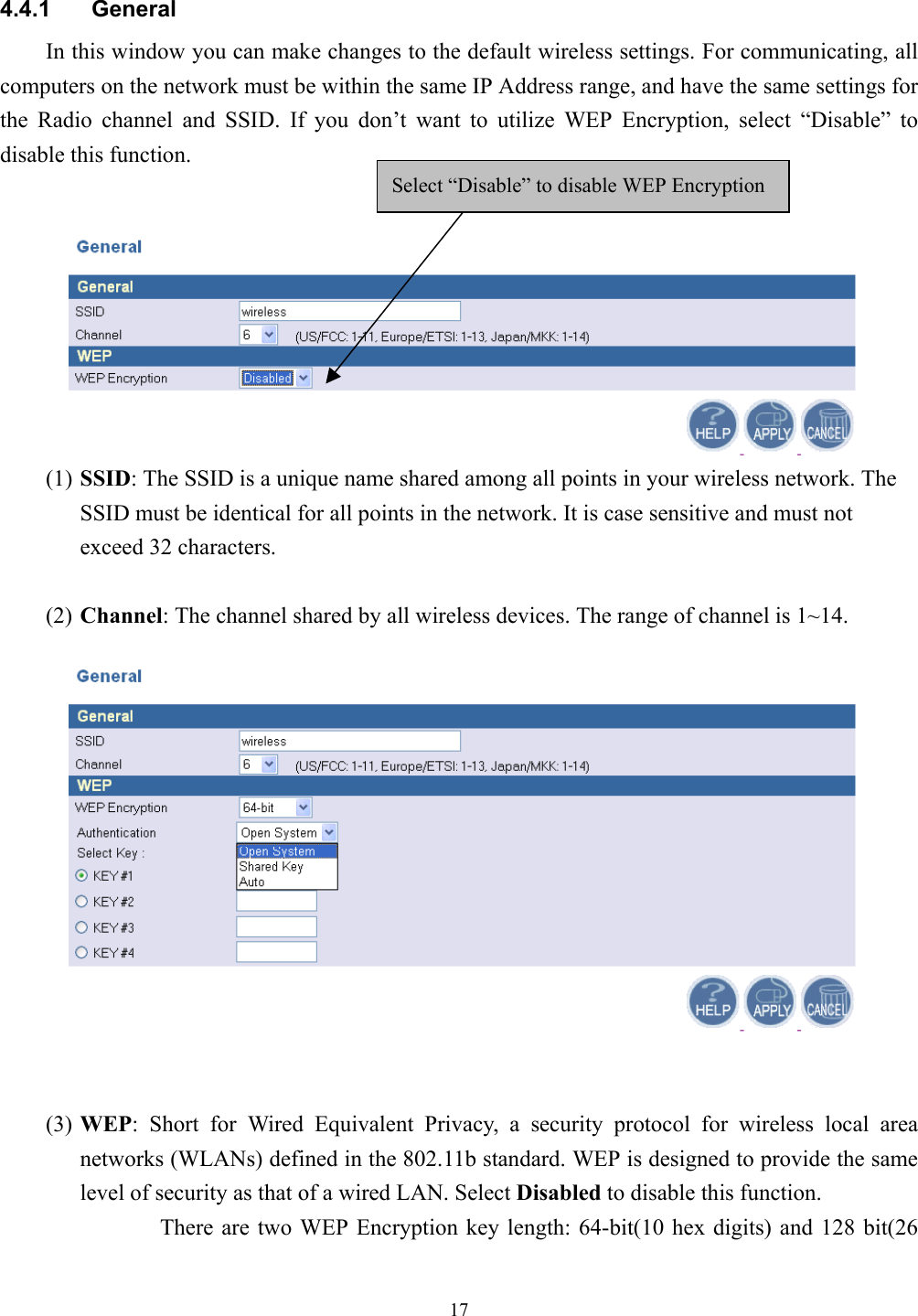 174.4.1 GeneralIn this window you can make changes to the default wireless settings. For communicating, allcomputers on the network must be within the same IP Address range, and have the same settings forthe Radio channel and SSID. If you don’t want to utilize WEP Encryption, select “Disable” todisable this function.(1) SSID: The SSID is a unique name shared among all points in your wireless network. TheSSID must be identical for all points in the network. It is case sensitive and must notexceed 32 characters.(2) Channel: The channel shared by all wireless devices. The range of channel is 1~14.(3) WEP: Short for Wired Equivalent Privacy, a security protocol for wireless local areanetworks (WLANs) defined in the 802.11b standard. WEP is designed to provide the samelevel of security as that of a wired LAN. Select Disabled to disable this function.There are two WEP Encryption key length: 64-bit(10 hex digits) and 128 bit(26Select “Disable” to disable WEP Encryption 