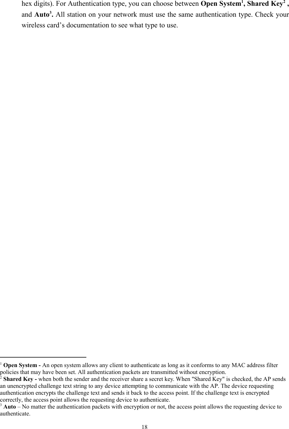 18hex digits). For Authentication type, you can choose between Open System1, Shared Key2 ,and Auto3. All station on your network must use the same authentication type. Check yourwireless card’s documentation to see what type to use.                                                1 Open System - An open system allows any client to authenticate as long as it conforms to any MAC address filterpolicies that may have been set. All authentication packets are transmitted without encryption.2 Shared Key - when both the sender and the receiver share a secret key. When &quot;Shared Key&quot; is checked, the AP sendsan unencrypted challenge text string to any device attempting to communicate with the AP. The device requestingauthentication encrypts the challenge text and sends it back to the access point. If the challenge text is encryptedcorrectly, the access point allows the requesting device to authenticate.3 Auto – No matter the authentication packets with encryption or not, the access point allows the requesting device toauthenticate.
