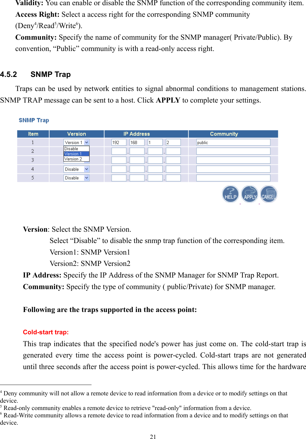 21Validity: You can enable or disable the SNMP function of the corresponding community item.Access Right: Select a access right for the corresponding SNMP community(Deny4/Read5/Write6).   Community: Specify the name of community for the SNMP manager( Private/Public). Byconvention, “Public” community is with a read-only access right.4.5.2 SNMP TrapTraps can be used by network entities to signal abnormal conditions to management stations.SNMP TRAP message can be sent to a host. Click APPLY to complete your settings.Version: Select the SNMP Version.       Select “Disable” to disable the snmp trap function of the corresponding item.       Version1: SNMP Version1       Version2: SNMP Version2IP Address: Specify the IP Address of the SNMP Manager for SNMP Trap Report.Community: Specify the type of community ( public/Private) for SNMP manager.Following are the traps supported in the access point:Cold-start trap:This trap indicates that the specified node&apos;s power has just come on. The cold-start trap isgenerated every time the access point is power-cycled. Cold-start traps are not generateduntil three seconds after the access point is power-cycled. This allows time for the hardware                                                4 Deny community will not allow a remote device to read information from a device or to modify settings on thatdevice.5 Read-only community enables a remote device to retrieve &quot;read-only&quot; information from a device.6 Read-Write community allows a remote device to read information from a device and to modify settings on thatdevice.