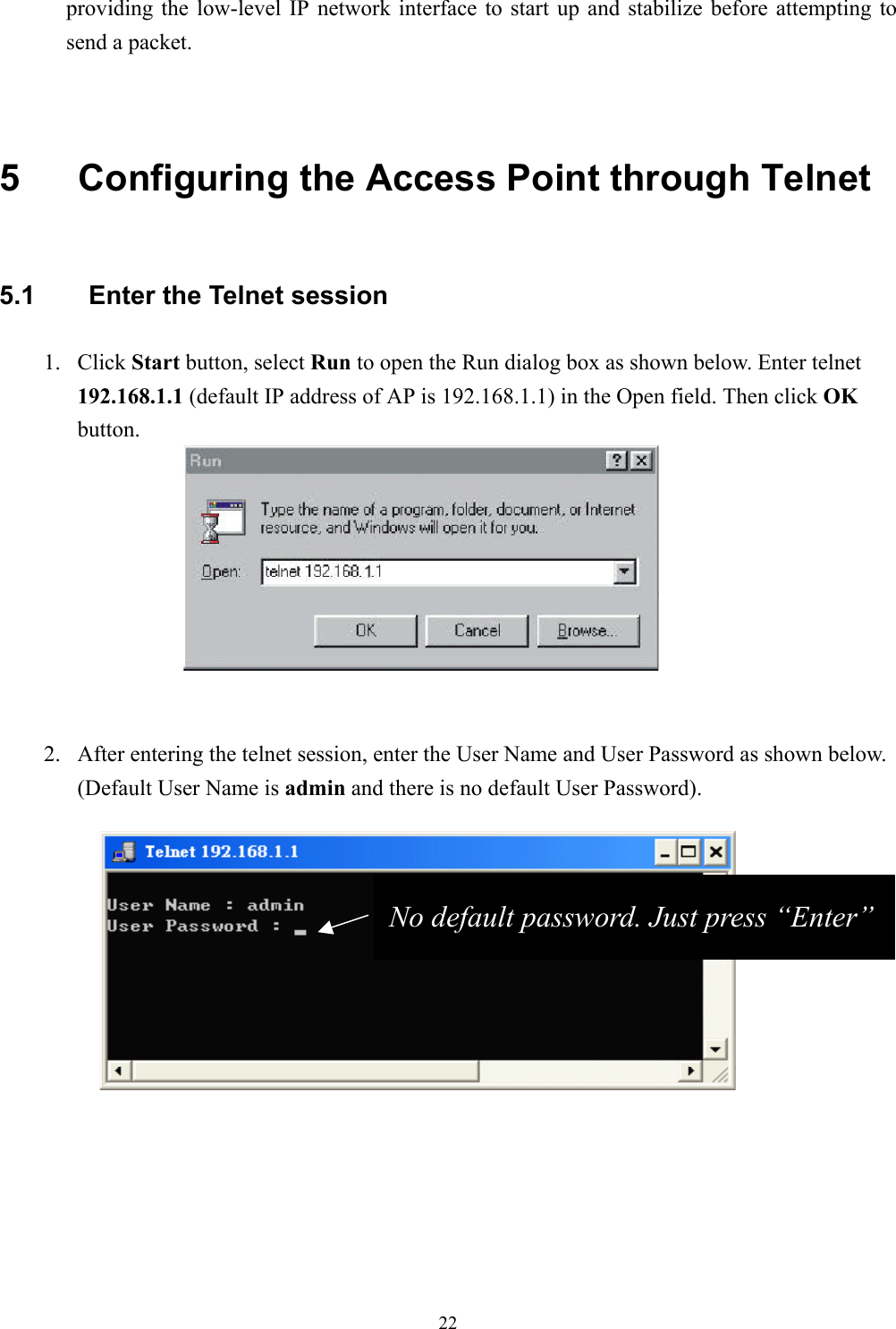 22providing the low-level IP network interface to start up and stabilize before attempting tosend a packet.5  Configuring the Access Point through Telnet5.1  Enter the Telnet session1. Click Start button, select Run to open the Run dialog box as shown below. Enter telnet192.168.1.1 (default IP address of AP is 192.168.1.1) in the Open field. Then click OKbutton.2. After entering the telnet session, enter the User Name and User Password as shown below.(Default User Name is admin and there is no default User Password).No default password. Just press “Enter”