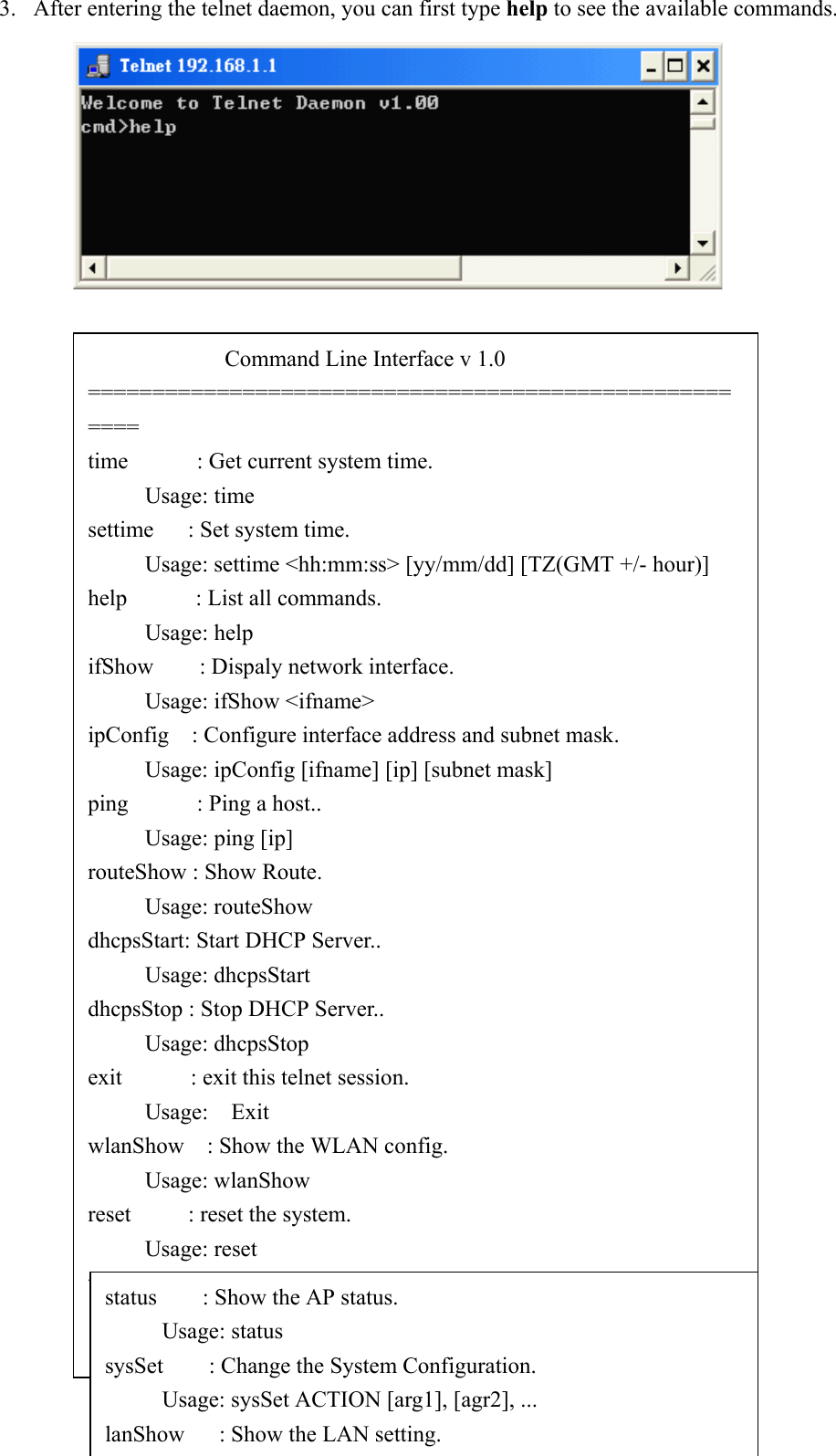 233. After entering the telnet daemon, you can first type help to see the available commands.            Command Line Interface v 1.0======================================================time      : Get current system time.     Usage: timesettime   : Set system time.     Usage: settime &lt;hh:mm:ss&gt; [yy/mm/dd] [TZ(GMT +/- hour)]help      : List all commands.     Usage: helpifShow    : Dispaly network interface.     Usage: ifShow &lt;ifname&gt;ipConfig  : Configure interface address and subnet mask.     Usage: ipConfig [ifname] [ip] [subnet mask]ping      : Ping a host..     Usage: ping [ip]routeShow : Show Route.     Usage: routeShowdhcpsStart: Start DHCP Server..     Usage: dhcpsStartdhcpsStop : Stop DHCP Server..     Usage: dhcpsStopexit      : exit this telnet session.     Usage:  ExitwlanShow    : Show the WLAN config.     Usage: wlanShowreset     : reset the system.     Usage: resetwlanSet      : configure the wireless part.     Usage: wlanset ACTION [arg1], [agr2], ...status        : Show the AP status.     Usage: statussysSet    : Change the System Configuration.     Usage: sysSet ACTION [arg1], [agr2], ...lanShow      : Show the LAN setting.