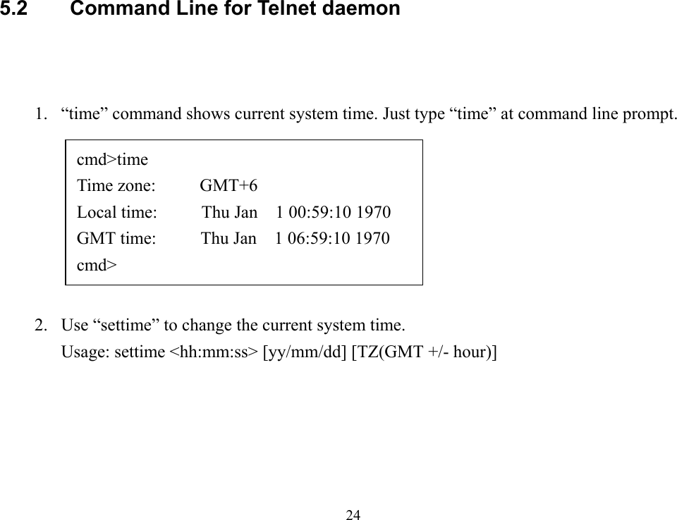 245.2  Command Line for Telnet daemon1. “time” command shows current system time. Just type “time” at command line prompt.2. Use “settime” to change the current system time.Usage: settime &lt;hh:mm:ss&gt; [yy/mm/dd] [TZ(GMT +/- hour)]cmd&gt;timeTime zone:     GMT+6Local time:     Thu Jan  1 00:59:10 1970GMT time:     Thu Jan  1 06:59:10 1970cmd&gt;