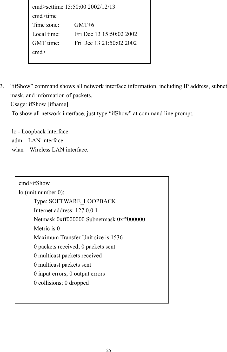 253. “ifShow” command shows all network interface information, including IP address, subnetmask, and information of packets.Usage: ifShow [ifname]To show all network interface, just type “ifShow” at command line prompt.lo - Loopback interface.adm – LAN interface.wlan – Wireless LAN interface.cmd&gt;settime 15:50:00 2002/12/13cmd&gt;timeTime zone:     GMT+6Local time:     Fri Dec 13 15:50:02 2002GMT time:     Fri Dec 13 21:50:02 2002cmd&gt;cmd&gt;ifShowlo (unit number 0):     Type: SOFTWARE_LOOPBACK     Internet address: 127.0.0.1     Netmask 0xff000000 Subnetmask 0xff000000     Metric is 0     Maximum Transfer Unit size is 1536     0 packets received; 0 packets sent     0 multicast packets received     0 multicast packets sent     0 input errors; 0 output errors     0 collisions; 0 dropped