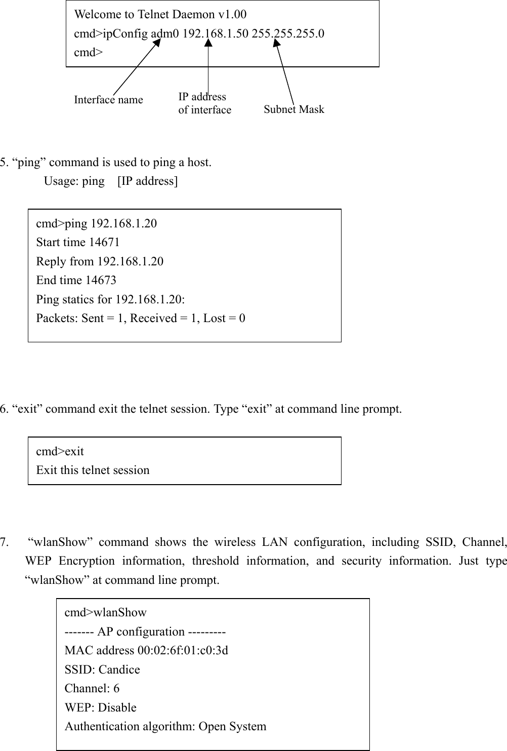 27Iask]5. “ping” command is used to ping a host.Usage: ping  [IP address]6. “exit” command exit the telnet session. Type “exit” at command line prompt.7.   “wlanShow” command shows the wireless LAN configuration, including SSID, Channel,WEP Encryption information, threshold information, and security information. Just type“wlanShow” at command line prompt.Welcome to Telnet Daemon v1.00cmd&gt;ipConfig adm0 192.168.1.50 255.255.255.0cmd&gt;Interface name IP addressof interface Subnet Maskcmd&gt;ping 192.168.1.20Start time 14671Reply from 192.168.1.20End time 14673Ping statics for 192.168.1.20:Packets: Sent = 1, Received = 1, Lost = 0cmd&gt;exitExit this telnet sessioncmd&gt;wlanShow------- AP configuration ---------MAC address 00:02:6f:01:c0:3dSSID: CandiceChannel: 6WEP: DisableAuthentication algorithm: Open System