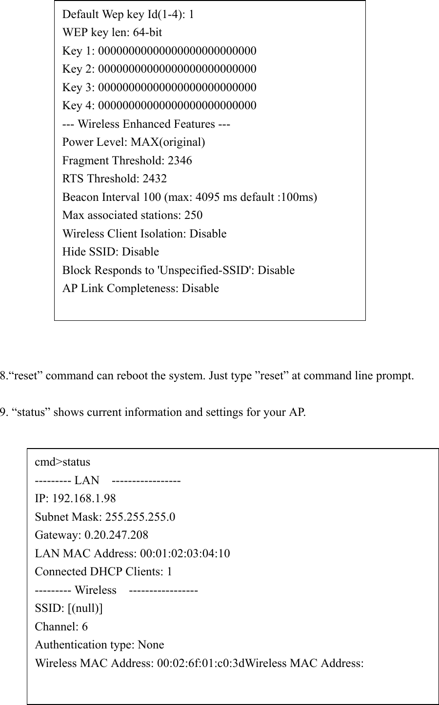 288.“reset” command can reboot the system. Just type ”reset” at command line prompt.  9. “status” shows current information and settings for your AP.  Default Wep key Id(1-4): 1WEP key len: 64-bitKey 1: 00000000000000000000000000Key 2: 00000000000000000000000000Key 3: 00000000000000000000000000Key 4: 00000000000000000000000000--- Wireless Enhanced Features ---Power Level: MAX(original)Fragment Threshold: 2346RTS Threshold: 2432Beacon Interval 100 (max: 4095 ms default :100ms)Max associated stations: 250Wireless Client Isolation: DisableHide SSID: DisableBlock Responds to &apos;Unspecified-SSID&apos;: DisableAP Link Completeness: Disablecmd&gt;status--------- LAN  -----------------IP: 192.168.1.98Subnet Mask: 255.255.255.0Gateway: 0.20.247.208LAN MAC Address: 00:01:02:03:04:10Connected DHCP Clients: 1--------- Wireless  -----------------SSID: [(null)]Channel: 6Authentication type: NoneWireless MAC Address: 00:02:6f:01:c0:3dWireless MAC Address: