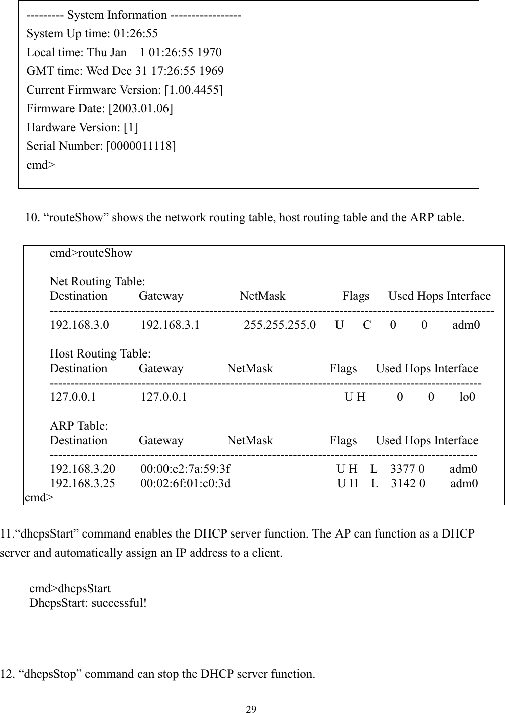 2910. “routeShow” shows the network routing table, host routing table and the ARP table.cmd&gt;routeShowNet Routing Table:Destination     Gateway         NetMask         Flags   Used Hops Interface----------------------------------------------------------------------------------------------------------192.168.3.0     192.168.3.1       255.255.255.0   U   C   0    0    adm0Host Routing Table:Destination     Gateway       NetMask         Flags   Used Hops Interface-------------------------------------------------------------------------------------------------------127.0.0.1       127.0.0.1                         U H     0    0    lo0ARP Table:Destination     Gateway       NetMask         Flags   Used Hops Interface------------------------------------------------------------------------------------------------------192.168.3.20    00:00:e2:7a:59:3f                 U H  L  3377 0    adm0192.168.3.25    00:02:6f:01:c0:3d                 U H  L  3142 0    adm0cmd&gt;11.“dhcpsStart” command enables the DHCP server function. The AP can function as a DHCPserver and automatically assign an IP address to a client.cmd&gt;dhcpsStartDhcpsStart: successful!12. “dhcpsStop” command can stop the DHCP server function.--------- System Information -----------------System Up time: 01:26:55Local time: Thu Jan    1 01:26:55 1970GMT time: Wed Dec 31 17:26:55 1969Current Firmware Version: [1.00.4455]Firmware Date: [2003.01.06]Hardware Version: [1]Serial Number: [0000011118]cmd&gt;