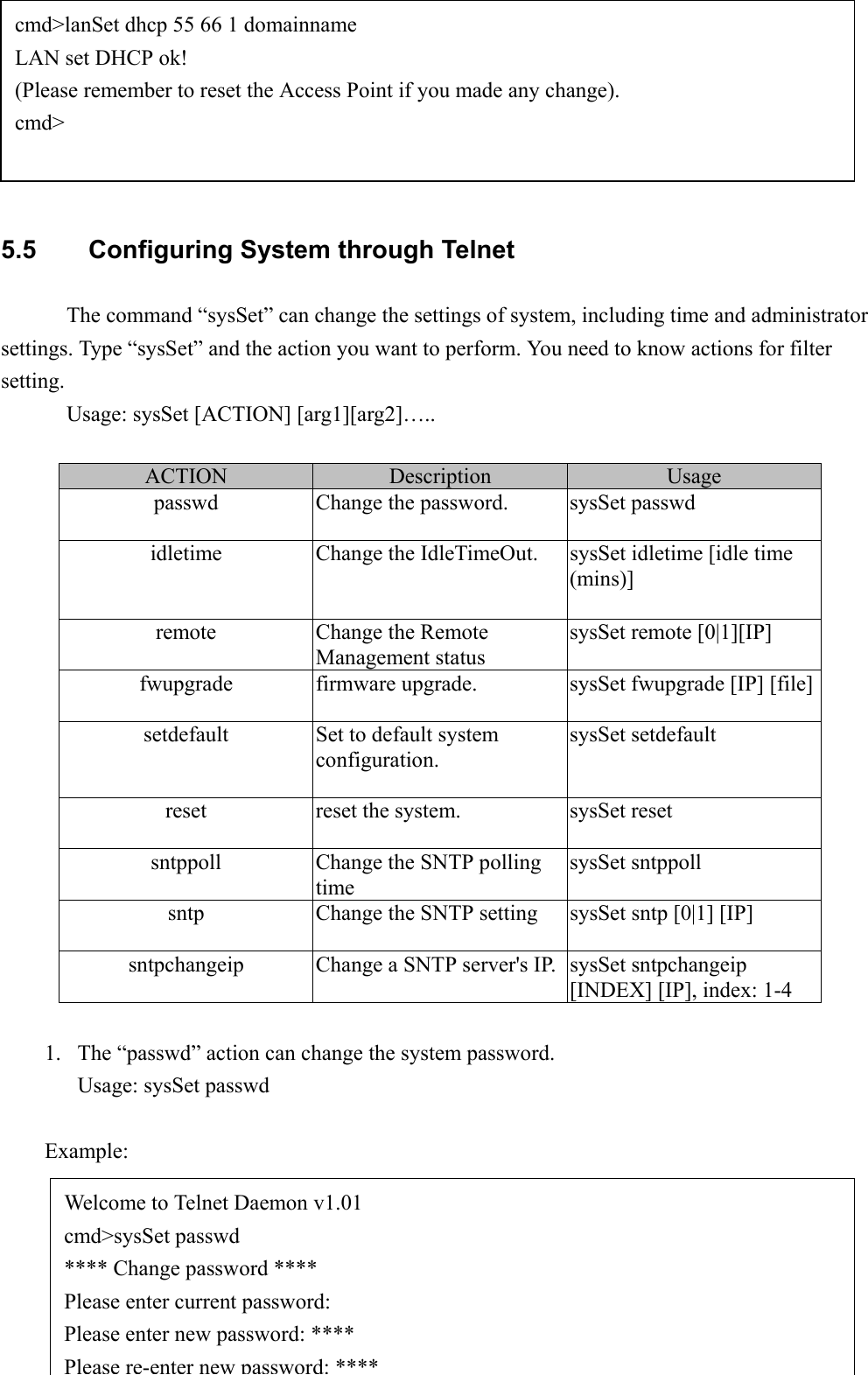 395.5  Configuring System through TelnetThe command “sysSet” can change the settings of system, including time and administratorsettings. Type “sysSet” and the action you want to perform. You need to know actions for filtersetting.Usage: sysSet [ACTION] [arg1][arg2]…..ACTION Description Usagepasswd Change the password. sysSet passwdidletime Change the IdleTimeOut. sysSet idletime [idle time(mins)]remote Change the RemoteManagement statussysSet remote [0|1][IP]fwupgrade firmware upgrade. sysSet fwupgrade [IP] [file]setdefault Set to default systemconfiguration.sysSet setdefaultreset reset the system. sysSet resetsntppoll Change the SNTP pollingtimesysSet sntppollsntp Change the SNTP setting sysSet sntp [0|1] [IP]sntpchangeip Change a SNTP server&apos;s IP. sysSet sntpchangeip[INDEX] [IP], index: 1-41. The “passwd” action can change the system password.Usage: sysSet passwdExample:cmd&gt;lanSet dhcp 55 66 1 domainnameLAN set DHCP ok!(Please remember to reset the Access Point if you made any change).cmd&gt;Welcome to Telnet Daemon v1.01cmd&gt;sysSet passwd**** Change password ****Please enter current password:Please enter new password: ****Please re-enter new password:****