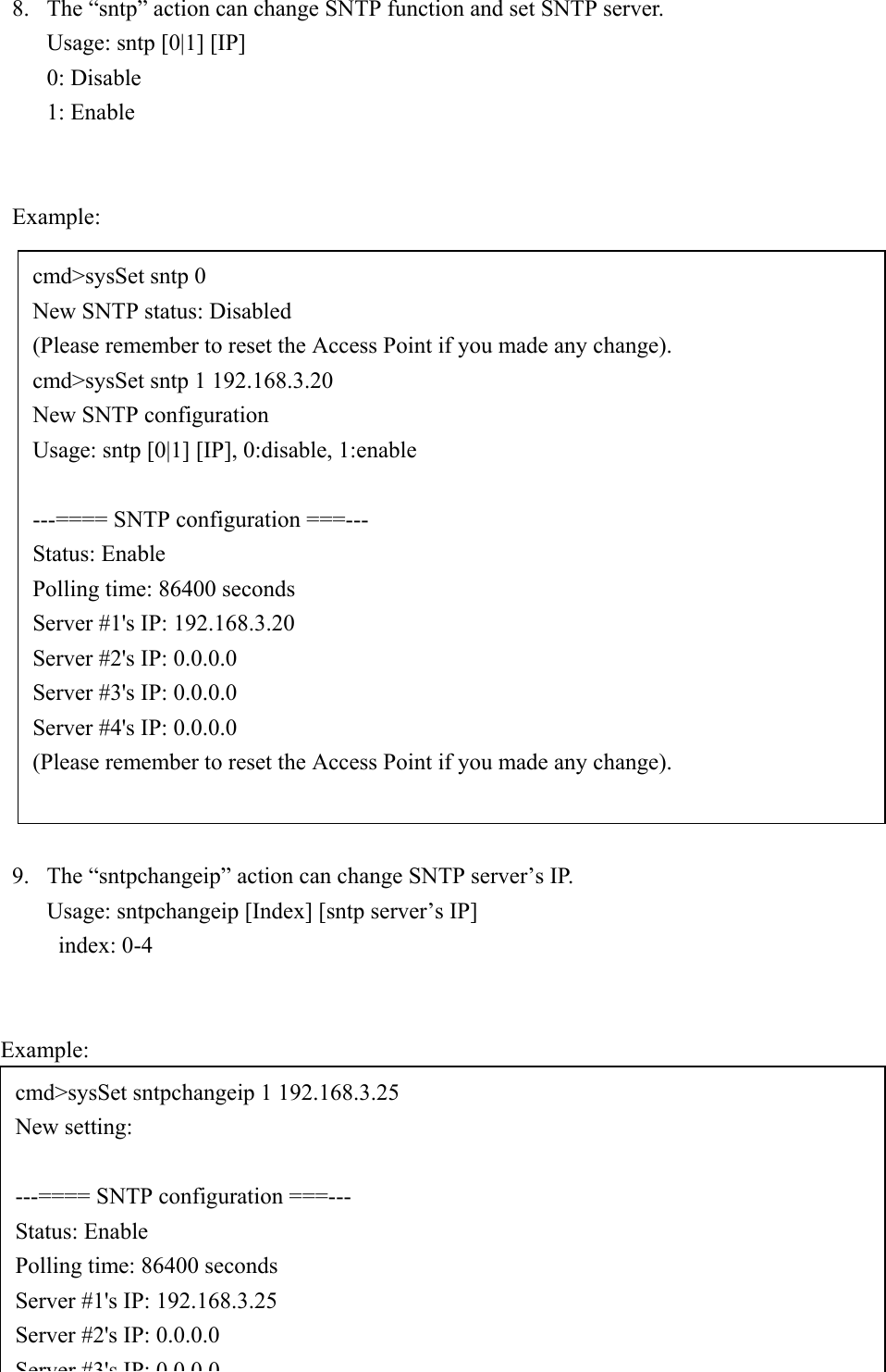 428. The “sntp” action can change SNTP function and set SNTP server.Usage: sntp [0|1] [IP]0: Disable1: EnableExample:9. The “sntpchangeip” action can change SNTP server’s IP.       Usage: sntpchangeip [Index] [sntp server’s IP]index: 0-4   Example:cmd&gt;sysSet sntp 0New SNTP status: Disabled(Please remember to reset the Access Point if you made any change).cmd&gt;sysSet sntp 1 192.168.3.20New SNTP configurationUsage: sntp [0|1] [IP], 0:disable, 1:enable---==== SNTP configuration ===---Status: EnablePolling time: 86400 secondsServer #1&apos;s IP: 192.168.3.20Server #2&apos;s IP: 0.0.0.0Server #3&apos;s IP: 0.0.0.0Server #4&apos;s IP: 0.0.0.0(Please remember to reset the Access Point if you made any change).cmd&gt;sysSet sntpchangeip 1 192.168.3.25New setting:---==== SNTP configuration ===---Status: EnablePolling time: 86400 secondsServer #1&apos;s IP: 192.168.3.25Server #2&apos;s IP: 0.0.0.0Server #3&apos;sIP:0000