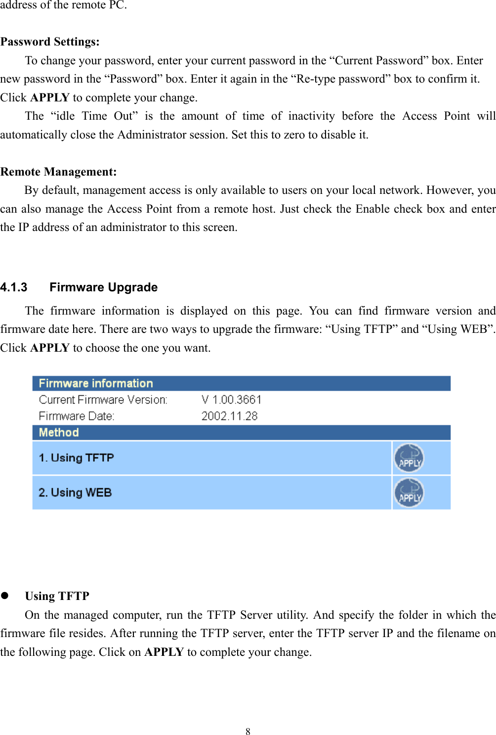 8address of the remote PC.Password Settings:To change your password, enter your current password in the “Current Password” box. Enternew password in the “Password” box. Enter it again in the “Re-type password” box to confirm it.Click APPLY to complete your change.The “idle Time Out” is the amount of time of inactivity before the Access Point willautomatically close the Administrator session. Set this to zero to disable it.Remote Management:    By default, management access is only available to users on your local network. However, youcan also manage the Access Point from a remote host. Just check the Enable check box and enterthe IP address of an administrator to this screen.4.1.3 Firmware UpgradeThe firmware information is displayed on this page. You can find firmware version andfirmware date here. There are two ways to upgrade the firmware: “Using TFTP” and “Using WEB”.Click APPLY to choose the one you want.z Using TFTPOn the managed computer, run the TFTP Server utility. And specify the folder in which thefirmware file resides. After running the TFTP server, enter the TFTP server IP and the filename onthe following page. Click on APPLY to complete your change.