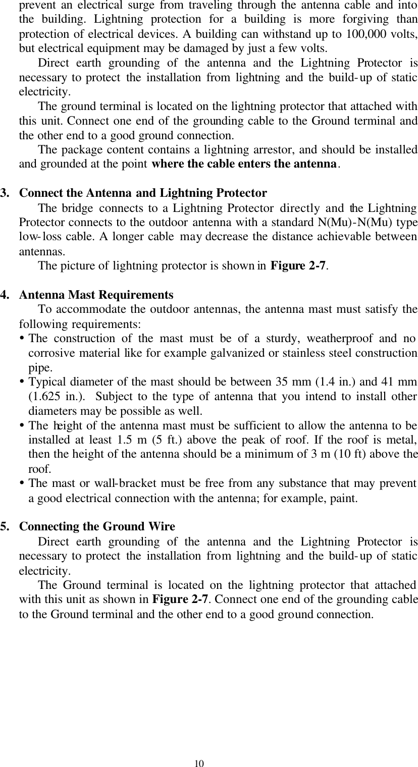  10 prevent an electrical surge from traveling through the antenna cable and into the building. Lightning protection for a building is more forgiving than protection of electrical devices. A building can withstand up to 100,000 volts, but electrical equipment may be damaged by just a few volts.   Direct earth grounding of the antenna and the Lightning Protector is necessary to protect the installation from lightning and the build-up of static electricity. The ground terminal is located on the lightning protector that attached with this unit. Connect one end of the grounding cable to the Ground terminal and the other end to a good ground connection. The package content contains a lightning arrestor, and should be installed and grounded at the point where the cable enters the antenna.  3. Connect the Antenna and Lightning Protector The bridge connects to a Lightning Protector directly and the Lightning Protector connects to the outdoor antenna with a standard N(Mu)-N(Mu) type low-loss cable. A longer cable may decrease the distance achievable between antennas. The picture of lightning protector is shown in Figure 2-7.  4. Antenna Mast Requirements To accommodate the outdoor antennas, the antenna mast must satisfy the following requirements: Ÿ The construction of the mast must be of a sturdy, weatherproof and no corrosive material like for example galvanized or stainless steel construction pipe. Ÿ Typical diameter of the mast should be between 35 mm (1.4 in.) and 41 mm (1.625 in.).  Subject to the type of antenna that you intend to install other diameters may be possible as well. Ÿ The height of the antenna mast must be sufficient to allow the antenna to be installed at least 1.5 m (5 ft.) above the peak of roof. If the roof is metal, then the height of the antenna should be a minimum of 3 m (10 ft) above the roof. Ÿ The mast or wall-bracket must be free from any substance that may prevent a good electrical connection with the antenna; for example, paint.  5. Connecting the Ground Wire Direct earth grounding of the antenna and the Lightning Protector is necessary to protect the installation from lightning and the build-up of static electricity. The Ground terminal is located on the lightning protector that attached with this unit as shown in Figure 2-7. Connect one end of the grounding cable to the Ground terminal and the other end to a good ground connection.  