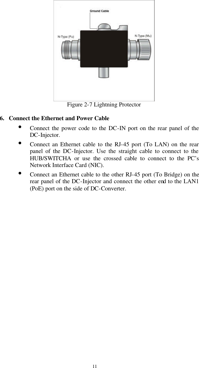  11  Figure 2-7 Lightning Protector  6. Connect the Ethernet and Power Cable Ÿ Connect the power code to the DC-IN port on the rear panel of the DC-Injector. Ÿ Connect an Ethernet cable to the RJ-45 port (To LAN) on the rear panel of the DC-Injector. Use the straight cable to connect to the HUB/SWITCHA or use the crossed cable to connect to the PC’s Network Interface Card (NIC). Ÿ Connect an Ethernet cable to the other RJ-45 port (To Bridge) on the rear panel of the DC-Injector and connect the other end to the LAN1 (PoE) port on the side of DC-Converter.                       